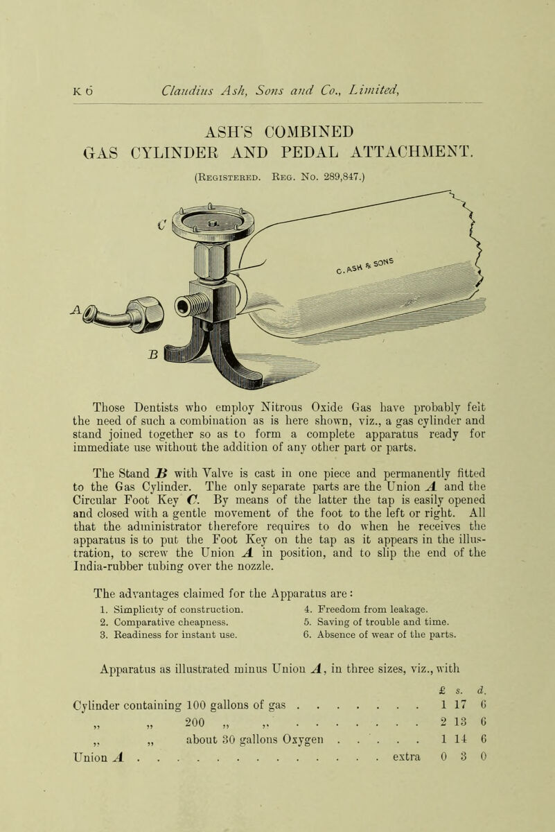 ASH’S COMBINED GAS CYLINDER AND PEDAL ATTACHMENT. (Registered. Reg. No. 289,847.) Those Dentists who employ Nitrous Oxide Gas have probably felt the need of such a combination as is here shown, viz., a gas cylinder and stand joined together so as to form a complete apparatus ready for immediate use without the addition of any other part or parts. The Stand H with Valve is cast in one piece and permanently fitted to the Gas Cylinder. The only separate parts are the Union A and the Circular Foot Key C. By means of the latter the tap is easily opened and closed with a gentle movement of the foot to the left or right. All that the administrator therefore requires to do when he receives the apparatus is to put the Foot Key on the tap as it appears in the illus- tration, to screw the Union A in position, and to slip the end of the India-rubber tubing over the nozzle. The advantages claimed for the Apparatus are: 1. Simplicity of construction. 4. Freedom from leakage. 2. Comparative cheapness. 5. Saving of trouble and time. 3. Readiness for instant use. 6. Absence of wear of the parts. Apparatus as illustrated minus Union A, in three sizes, viz., with £ s. d. Cylinder containing 100 gallons of gas 1 17 6 „ „ 200 „ , 2 13 6 ,, „ about 30 gallons Oxygen ..... 1 14 6 Union A extra 0 3 0