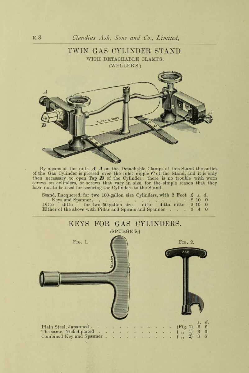 TWIN GAS CYLINDER STAND WITH DETACHABLE CLAMPS. (WELLEB'S.) By means of the nuts A A on the Detachable Clamps of this Stand the outlet of the Gas Cylinder is pressed over the inlet nipple C of the Stand, and it is only then necessary to open Tap U of the Cylinder; there is no trouble with worn screws on cylinders, or screws that vary in size, for the simple reason that they have not to be used for securing the Cylinders to the Stand. Stand, Lacquered, for two 100-gallon size Cylinders, with 2 Foot £ s. d. Keys and Spanner 2 10 0 Ditto ditto for two 50-gallon size ditto ditto ditto 2 10 0 Either of the above with Pillar and Spirals and Spanner . . .340 KEYS FOR GAS CYLINDERS. (SPUBGE’S.) Plain Stsel, Japanned . The same. Nickel-plated . Combined Key and Spanner Fig. 2. (Fig- 1) ( » a s. d. 2 6 3 6 3 6