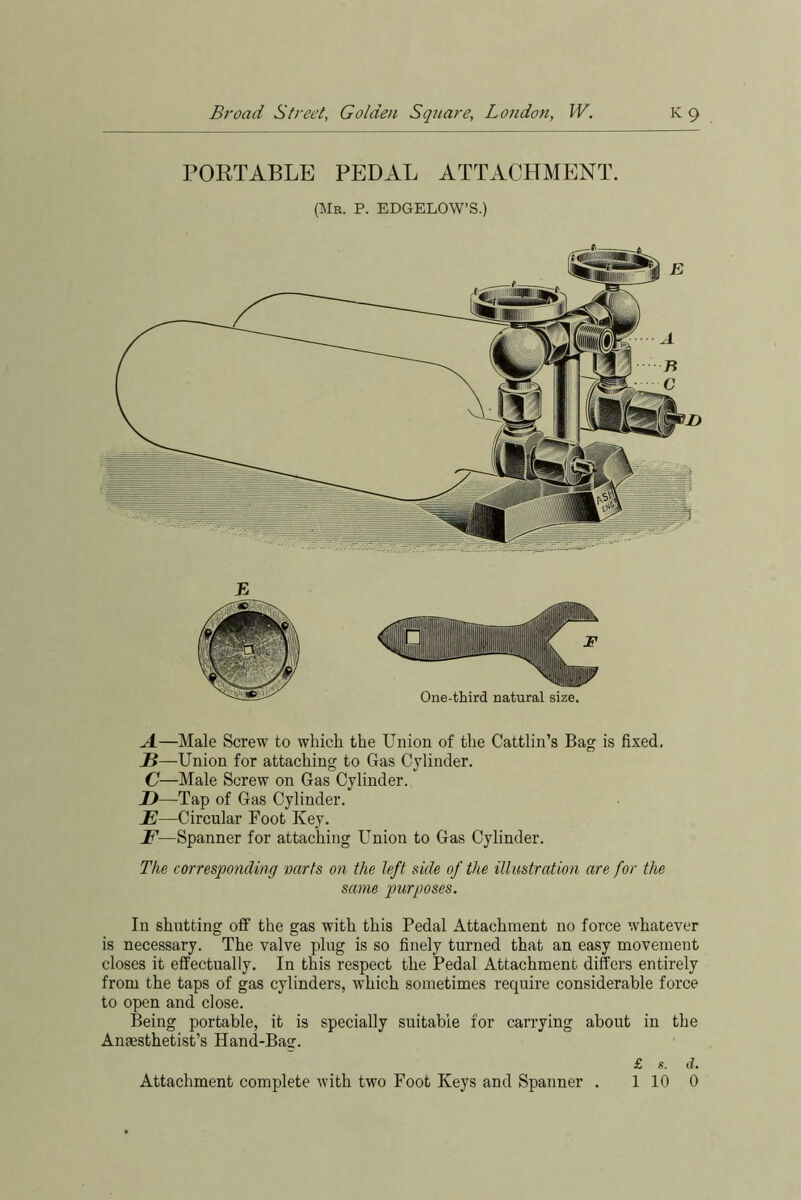 PORTABLE PEDAL ATTACHMENT. (Mr. P. EDGELOW’S.) A—Male Screw to which the Union of the Cattlin’s Bag is fixed. H—Union for attaching to Gas Cylinder. C—Male Screw on Gas Cylinder. D—Tap of Gas Cylinder. E—Circular Foot Key. F—Spanner for attaching Union to Gas Cylinder. The corresponding warts on the left side of the illustration are for the same purposes. In shutting off the gas with this Pedal Attachment no force whatever is necessary. The valve plug is so finely turned that an easy movement closes it effectually. In this respect the Pedal Attachment differs entirely from the taps of gas cylinders, which sometimes require considerable force to open and close. Being portable, it is specially suitable for carrying about in the Anaesthetist’s Hand-Bag. £ «. d. Attachment complete with two Foot Keys and Spanner . 1 10 0