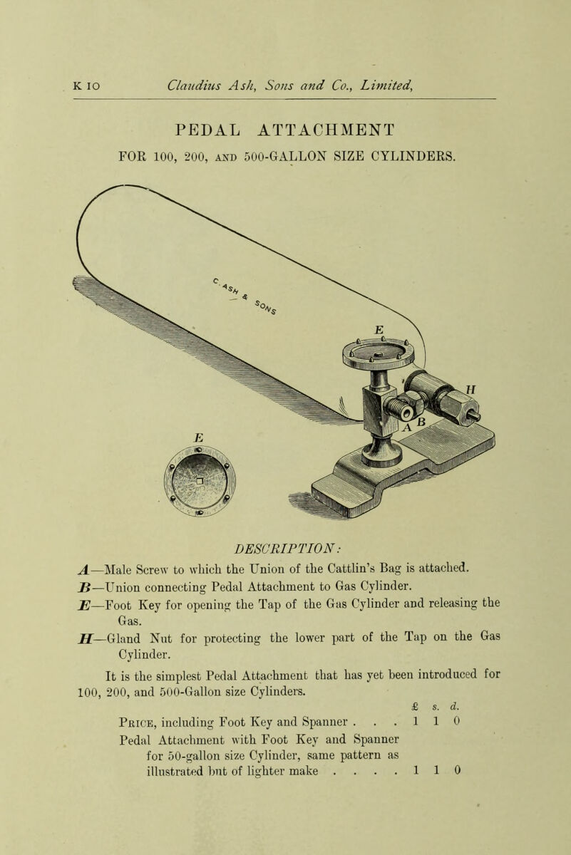 fes to PEDAL ATTACHMENT FOR 100, 200, and 500-GALLON SIZE CYLINDERS. DESCRIPTION: —Male Screw to which the Union of the Cattlin’s Bag is attached. —Union connecting Pedal Attachment to Gas Cylinder. —Foot Key for opening the Tap of the Gas Cylinder and releasing the Gas. H— Gland Nut for protecting the lower part of the Tap on the Gas Cylinder. It is the simplest Pedal Attachment that has yet been introduced for 100, 200, and 500-Gallon size Cylinders. £ s. d. Price, including Foot Key and Spanner . . .110 Pedal Attachment with Foot Key and Spanner for 50-gallon size Cylinder, same pattern as