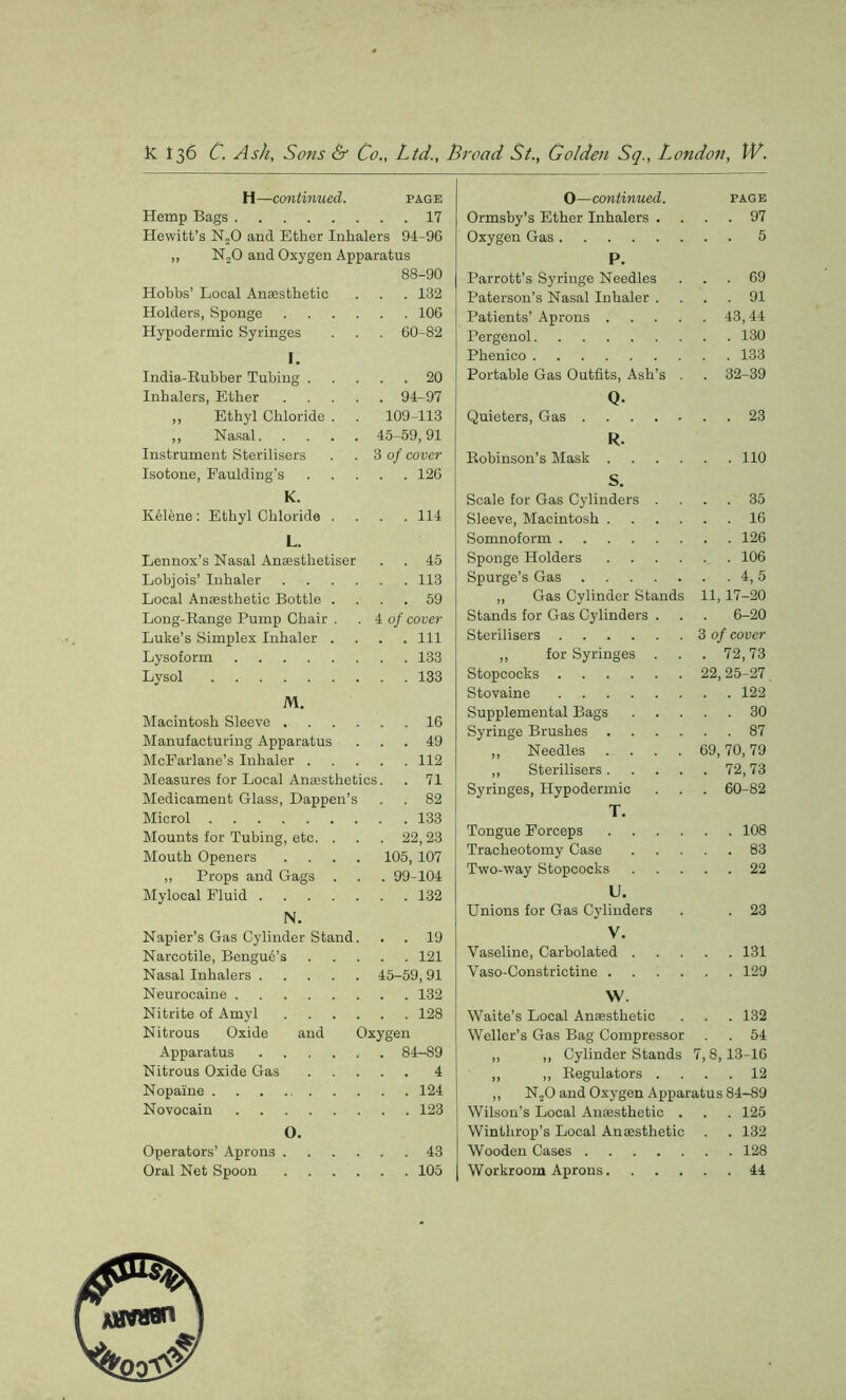 H—continued. page Hemp Bags 17 Hewitt’s N20 and Ether Inhalers 94-96 „ N20 and Oxygen Apparatus 88-90 Hobbs’ Local Anaesthetic . . . 132 Holders, Sponge 106 Hypodermic Syringes . . . 60-82 I. India-Rubber Tubing 20 Inhalers, Ether 94-97 „ Ethyl Chloride . . 109-113 „ Nasal 45-59,91 Instrument Sterilisers . .3 of cover Isotone, Paulding’s 126 K. KAlene: Ethyl Chloride .... 114 L. Lennox’s Nasal Anaestlietiser . . 45 Lobjois’ Inhaler 113 Local Anaesthetic Bottle .... 59 Long-Range Pump Chair . .4 of cover Luke’s Simplex Inhaler .... Ill Lysoform 133 Lysol 133 M. Macintosh Sleeve 16 Manufacturing Apparatus ... 49 McFarlane’s Inhaler 112 Measures for Local Anaesthetics. . 71 Medicament Glass, Dappen’s . . 82 Microl 133 Mounts for Tubing, etc. ... 22,23 Mouth Openers .... 105,107 „ Props and Gags . . . 99-104 Mylocal Fluid 132 N. Napier’s Gas Cylinder Stand. . . 19 Narcotile, Bengue’s 121 Nasal Inhalers 45-59,91 Neurocaine 132 Nitrite of Amyl 128 Nitrous Oxide and Oxygen Apparatus ...... 84-89 Nitrous Oxide Gas 4 Nopaine 124 Novocain 123 O. Operators’ Aprons 43 Oral Net Spoon 105 O—continued. page Ormsby’s Ether Inhalers .... 97 Oxygen Gas 5 P. Parrott’s Syringe Needles ... 69 Paterson’s Nasal Inhaler .... 91 Patients’ Aprons 43,44 Pergenol 130 Phenico 133 Portable Gas Outfits, Ash’s . . 32-39 Q. Quieters, Gas 23 R. Robinson’s Mask 110 S. Scale for Gas Cylinders .... 35 Sleeve, Macintosh 16 Somnoform 126 Sponge Holders 106 Spurge’s Gas 4, 5 ,, Gas Cylinder Stands 11,17-20 Stands for Gas Cylinders . . . 6-20 Sterilisers 3 of cover „ for Syringes . . . 72,73 Stopcocks 22,25-27, Stovaine 122 Supplemental Bags 30 Syringe Brushes 87 „ Needles .... 69,70,79 „ Sterilisers 72,73 Syringes, Hypodermic . . . 60-82 T. Tongue Forceps 108 Tracheotomy Case 83 Two-way Stopcocks 22 U. Unions for Gas Cylinders . . 23 V. Vaseline, Carbolated 131 Vaso-Constrictine 129 W. Waite’s Local Anaesthetic . . . 132 Weller’s Gas Bag Compressor . . 54 „ ,, Cylinder Stands 7,8,13-16 „ „ Regulators .... 12 „ N20 and Oxygen Apparatus 84-89 Wilson’s Local Anaesthetic . . . 125 Winthrop’s Local Anaesthetic . . 132 Wooden Cases 128 Workroom Aprons 44