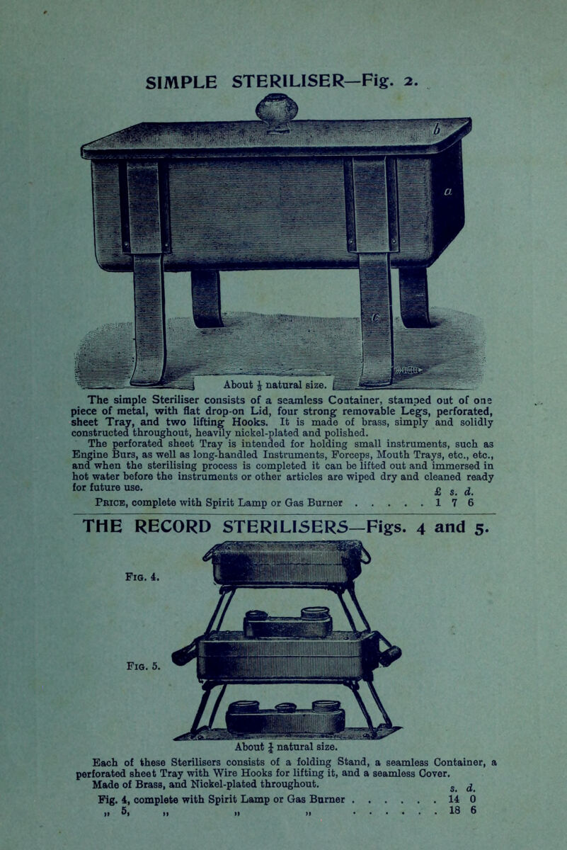 SIMPLE STERILISER—Fig. 2. The simple Steriliser consists of a seamless Container, stamped out of one piece of metal, with flat drop-on Lid, four strong removable Legs, perforated, sheet Tray, and two lifting Hooks. It is made of brass, simply and solidly constructed throughout, heavily nickel-plated and polished. The perforated sheet Tray is intended for holding small instruments, such as Engine Burs, as well as long-handled Instruments, Forceps, Mouth Trays, etc., etc., and when the sterilising process is completed it can be lifted out and immersed in hot water before the instruments or other articles are wiped dry and cleaned ready for future use. £ s d Price, complete with Spirit Lamp or Gas Burner 17 6 THE RECORD STERILISERS—Figs. 4 and 5* About J natural size. Each of these Sterilisers consists of a folding Stand, a seamless Container, a perforated sheet Tray with Wire Hooks for lifting it, and a seamless Cover. Made of Brass, and Nickel-plated throughout. s ^ Fig. 4, complete with Spirit Lamp or Gas Burner 14 0