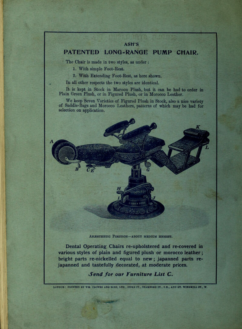 ASH’S PATENTED LONG-RANGE PUMP CHAIR. The Chair is made in two styles, as under : 1. With simple Foot-Rest. 2. With Extending Foot-Rest, as here shown. In all other respects the two styles are identical. It is kept in Stock in Maroon Plush, but it can be had to order in Plain Green Plush, or in Figured Plush, or in Morocco Leather. We keep Seven Varieties of Figured Plush in Stock, also a nice variety of Saddle-Bags and Morocco Leathers, patterns of which may be had for selection on application. Anaesthetic Position—about medium height. Dental Operating Chairs re-upholstered and re-covered in various styles of plain and figured plush or morocco leather; bright parts re-nickelled equal to new; japanned parts re- japanned and tastefully decorated, at moderate prices. Send for our Furniture List C. LONDON : PRINTED BY WM. CLOWE8 AND 80N8, LTD., DUKE ST., STAMFORD ST., S.E., AND OT. WINDMILL ST., W.