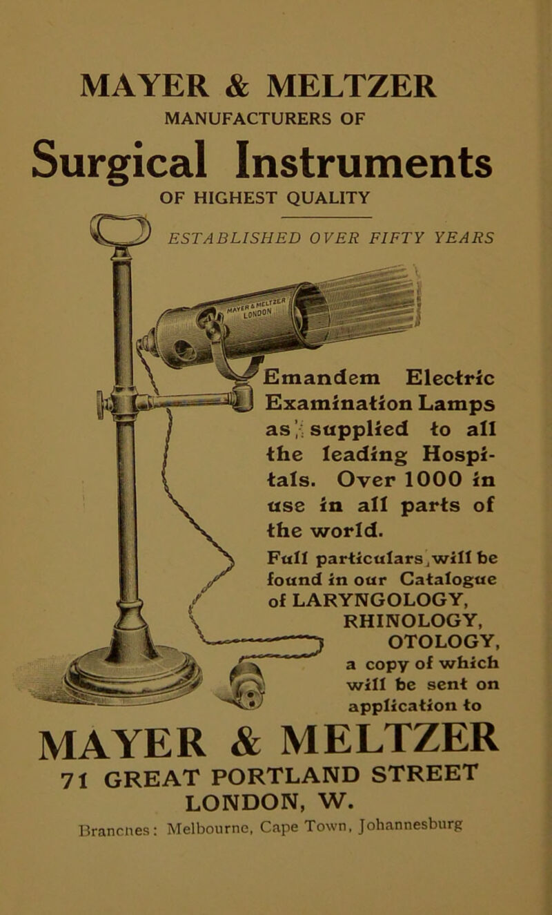 MAYER & MELTZER MANUFACTURERS OF Surgical Instruments OF HIGHEST QUALITY ESTABLISHED OVER FIFTY YEARS Emandem Electric Examination Lamps assupplied to all the leading Hospi- tals. Over 1000 in use in all parts of the world. Fall particulars,will be found in our Catalogue of LARYNGOLOGY, RHINOLOGY, OTOLOGY, a copy of which will be sent on application to MAYER & MELTZER 71 GREAT PORTLAND STREET LONDON, W. Brancnes: Melbourne, Cape Town, Johannesburg