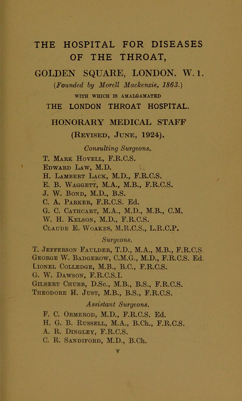 THE HOSPITAL FOR DISEASES OF THE THROAT, GOLDEN SQUARE, LONDON. W.l. {Founded, by Morell Mackenzie, 1863.) WITH WHICH IS AMALGAMATED THE LONDON THROAT HOSPITAL. HONORARY MEDICAL STAFF (Revised, June, 1924). Consulting Surgeons. T. Mark Hovell, F.R.C.S. Edward Law, M.D. G H. Lambert Lack, M.D., F.R.C.S. E. B. Waggett, M.A., M.B., F.R.C.S. J. W. Bond, M.D., B.S. C. A. Parker, F.R.C.S. Ed. G. C. Cathcart, M.A., M.D., M.B., C.M. W. H. Kelson, M.D., F.R.C.S. Claude E. Woakes, M.R.C.S., L.R.C.P. Surgeons. T. Jefferson Faulder, T.D., M.A., M.B., F.R.C.S George W. Badgerow, C.M.G., M.D., F.R.C.S. Ed. Lionel Colledge, M.B., B.C., F.R.C.S. G. W. Dawson, F.R.C.S.I. Gilbert Chubb, D.Sc., M.B., B.S., F.R.C.S. Theodore H. Just, M.B., B.S., F.R.C.S. Assistant Surgeons. F. C. Ormerod, M.D., F.R.C.S. Ed. H. G. B. Russell, M.A., B.Ch., F.R.C.S. A. R. Dingley, F.R.C.S. C. R. Sandiford, M.D., B.Ch.