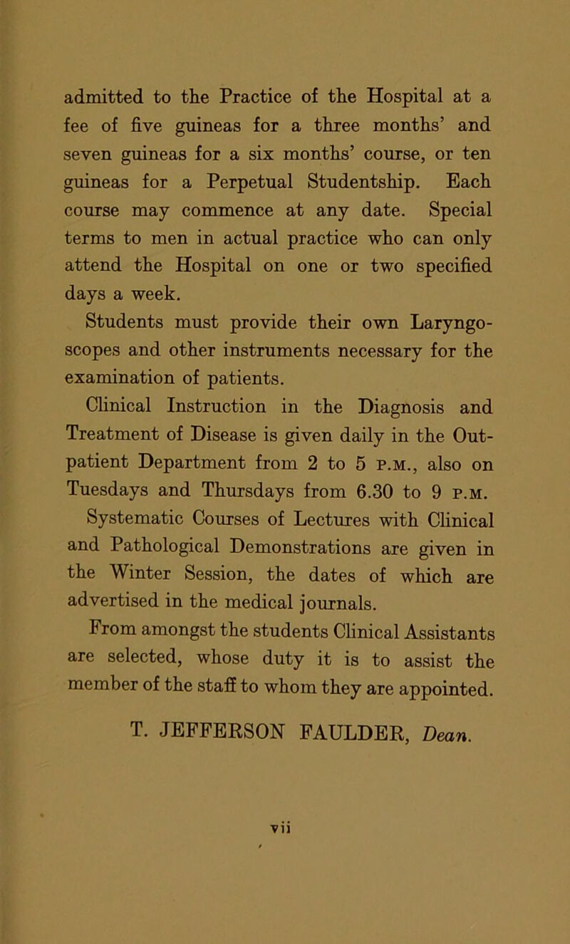 admitted to the Practice of the Hospital at a fee of five guineas for a three months’ and seven guineas for a six months’ course, or ten guineas for a Perpetual Studentship. Each course may commence at any date. Special terms to men in actual practice who can only attend the Hospital on one or two specified days a week. Students must provide their own Laryngo- scopes and other instruments necessary for the examination of patients. Clinical Instruction in the Diagnosis and Treatment of Disease is given daily in the Out- patient Department from 2 to 5 p.m., also on Tuesdays and Thursdays from 6.30 to 9 p.m. Systematic Courses of Lectures with Clinical and Pathological Demonstrations are given in the Winter Session, the dates of which are advertised in the medical journals. From amongst the students Clinical Assistants are selected, whose duty it is to assist the member of the staff to whom they are appointed. T. JEFFERSON FAULDER, Dean.