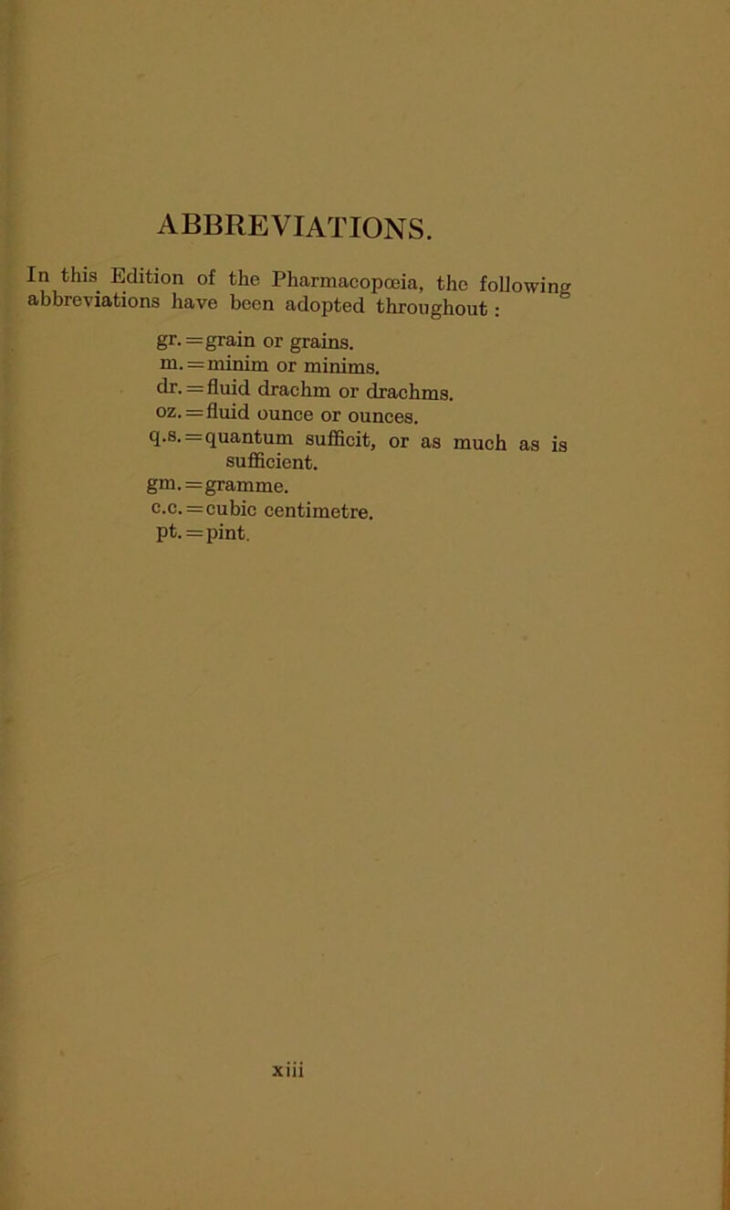 ABBREVIATIONS. In this Edition of the Pharmacopoeia, the following abbreviations have been adopted throughout: gr. = grain or grains. ni.= minim or minims, dr. = fluid drachm or drachms. oz.=fluid ounce or ounces. q.s. = quantum sufficit, or as much as is sufficient. gm.=gramme. c.c. =cubic centimetre. pt.=pint.