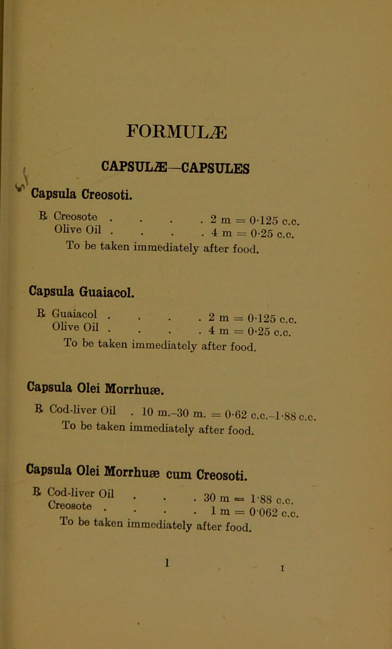 FORMULAE CAPSULiE—CAPSULES L\ Capsula Creosoti. E Creosote . . . . 2 m = 0-125 c.c. Olive Oil . . . . 4 m = 0-25 c.c. To be taken immediately after food. Capsula Guaiacol. E Guaiacol . . . . 2 m = 0-125 Olive Oil . . . . 4 m = 0-25 c To be taken immediately after food. c.c. i.c. Capsula Olei Morrhuse. E Cod-liver Oil . 10 m.-30 m. = 0-62 c.c.-l-SS c.c. To be taken immediately after food. Capsula Olei Morrhuse cum Creosoti. E Cod-liver Oil Creosote . To be taken i . 30 m = 1-88 c.c. . 1 m = 0 062 c.c. mmcdiately after food. 1