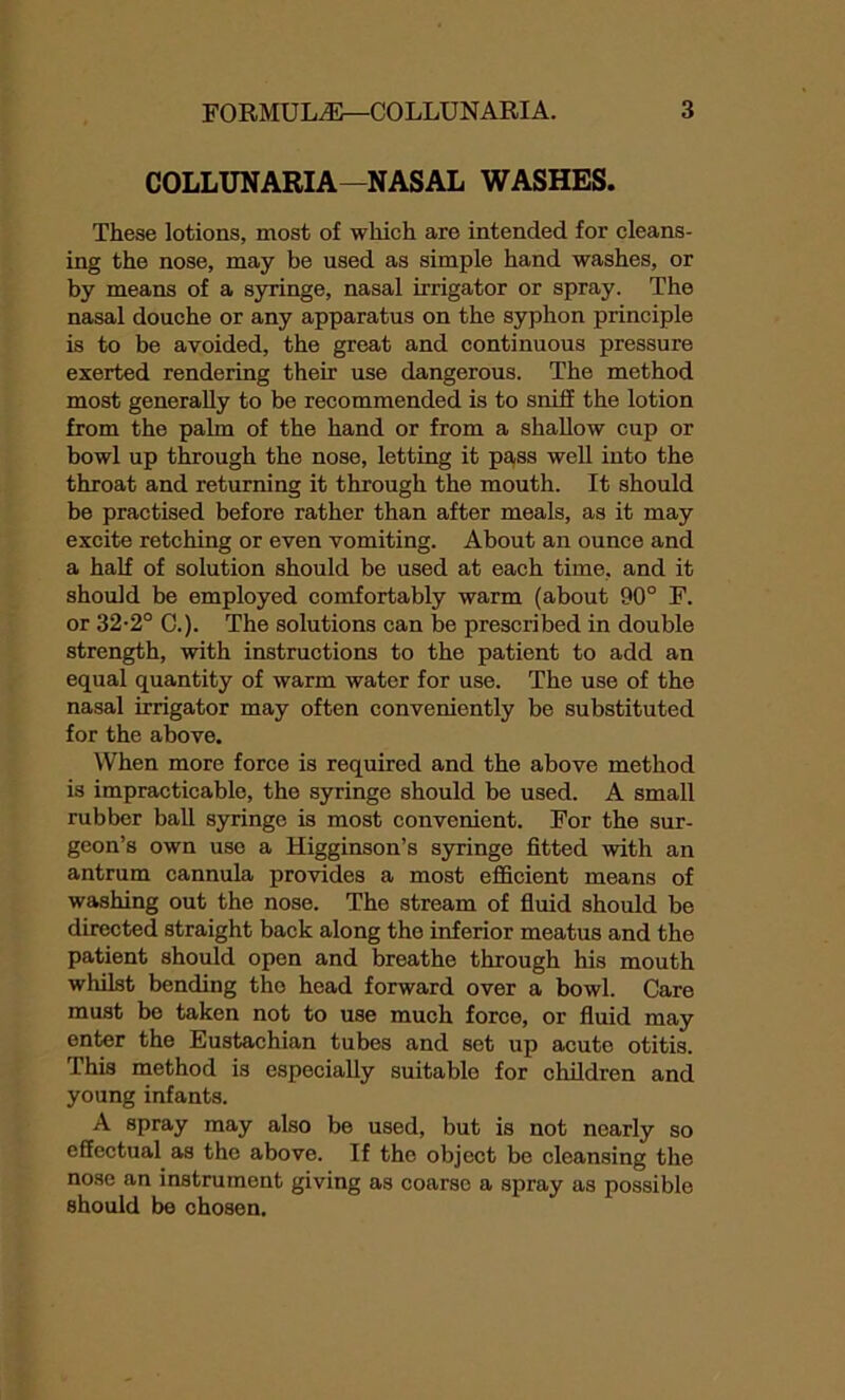 COLLUNARIA—NASAL WASHES. These lotions, most of which are intended for cleans- ing the nose, may be used as simple hand washes, or by means of a syringe, nasal irrigator or spray. The nasal douche or any apparatus on the syphon principle is to be avoided, the great and continuous pressure exerted rendering their use dangerous. The method most generally to be recommended is to sniff the lotion from the palm of the hand or from a shallow cup or bowl up through the nose, letting it pass well into the throat and returning it through the mouth. It should be practised before rather than after meals, as it may excite retching or even vomiting. About an ounce and a half of solution should be used at each time, and it should be employed comfortably warm (about 90° F. or 32-2° C.). The solutions can be prescribed in double strength, with instructions to the patient to add an equal quantity of warm water for use. The use of the nasal irrigator may often conveniently be substituted for the above. When more force is required and the above method is impracticable, the syringe should be used. A small rubber ball syringe is most convenient. For the sur- geon’s own use a Higginson’s syringe fitted with an antrum cannula provides a most efficient means of washing out the nose. The stream of fluid should be directed straight back along the inferior meatus and the patient should open and breathe through his mouth whilst bending tho head forward over a bowl. Care must be taken not to use much force, or fluid may enter the Eustachian tubes and sot up acuto otitis. This method is especially suitable for children and young infants. A spray may also be used, but is not nearly so effectual as the above. If the object be cleansing the nose an instrument giving as coarse a spray as possible should be chosen.