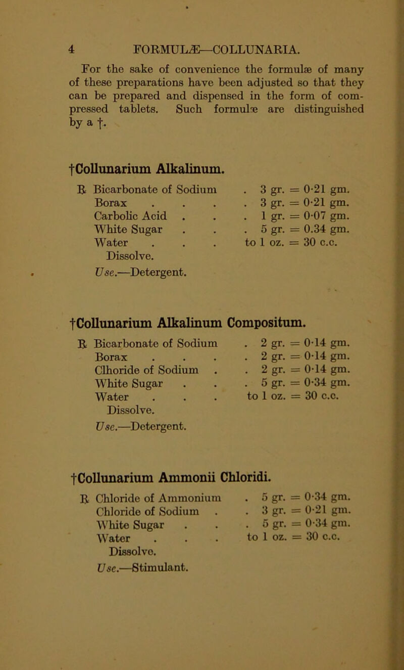 For the sake of convenience the formulae of many of these preparations have been adjusted so that they can be prepared and dispensed in the form of com- pressed tablets. Such formulae are distinguished by a f . tCollunarium Alkalinum. Bicarbonate of Sodium . 3 gr- = 0-21 gm. Borax . 3 gr- = 0-21 gm. Carbolic Acid . 1 gr- = 0-07 gm. White Sugar . 5 gr- = 0.34 gm. Water to 1 oz. = 30 c.c. Dissolve. Use.—Detergent. tCollunarium Alkalinum Compositum. Bicarbonate of Sodium . 2 gr- = 0-14 gm. Borax . 2 gr- = 0-14 gm. Clhoride of Sodium . 2 gr- = 0-14 gm. White Sugar . 5 gr- = 0-34 gm. Water to 1 oz. = 30 c. c. Dissolve. Use.—Detergent. tCollunarium Ammonii Chloridi. R Chloride of Ammonium Chloride of Sodium White Sugar Water Dissolve. . 5 gr. = 0-34 gm. . 3 gr. = 0-21 gm. . 5 gr. = 0-34 gm. to 1 oz. = 30 c.c. Use.—Stimulant.