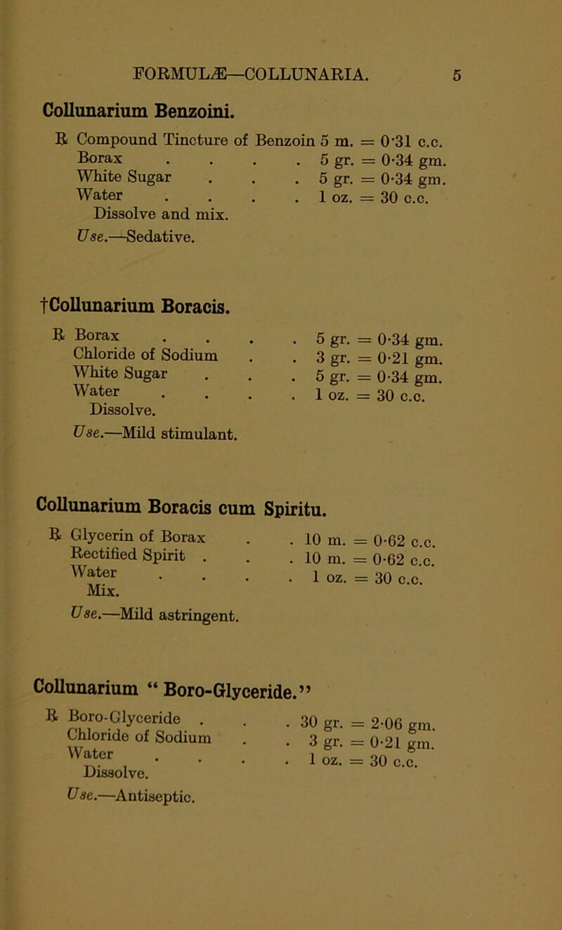 Collunarium Benzoini. R Compound Tincture of Benzoin 5 m. = 0'31 c.c. Borax White Sugar Water Dissolve and mix. Use.—Sedative. 5 gr. = 034 gm. 5 gr. = 0-34 gm. 1 oz. = 30 c.c. fCollunarium Boracis. R Borax Chloride of Sodium White Sugar Water Dissolve. Use.—Mild stimulant. 5 gr. = 0-34 gm. 3 gr. = 0-21 gm. 5 gr. = 0-34 gm. 1 oz. = 30 c.c. Collunarium Boracis cum Spiritu. R Glycerin of Borax Rectified Spirit . Water Mix. Vse.—Mild astringent. . 10 m. = 0-62 c.c. . 10 m. = 0-62 c.c. . 1 oz. = 30 c.c. Collunarium “Boro-Glyceride.” R Boro-Glyceride . Chloride of Sodium Water Dissolve. V se.—Antiseptic. . 30 gr. = 2-06 gm. • 3 gr. = 0-21 gm. . 1 oz. = 30 c.c.