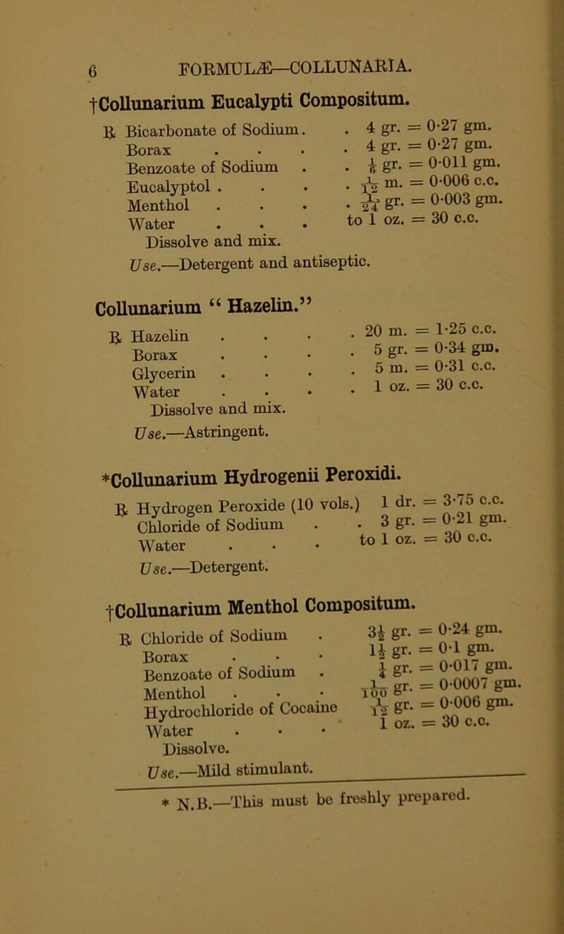 tCollunarium Eucalypti Compositum, R Bicarbonate of Sodium. . 4 gr. Borax . 4 gr. Benzoate of Sodium • igr- Eucalyptol . • T2m- Menthol • * *gr- Water to 1 oz. Dissolve and mix. Use.—Detergent and antiseptic. Collunarium “ Hazelin.” R Hazelin Borax Glycerin Water Dissolve and mix. Use.—Astringent. ♦Collunarium Hydrogenii Peroxidi. R Hydrogen Peroxide (10 vols.) 1 dr. Chloride of Sodium . . 3 gr. Water . • • to 1 oz. Use.—Detergent. . 20 m. . 5 gr. . 5 m. . 1 oz. ^Collunarium Menthol Compositum. R Chloride of Sodium . H gr- Borax . • • li Sr- Benzoate of Sodium . i gr- Menthol . • • 100 g1’- Hydrochloride of Cocaine yj g1-- Water . • • 1 oz“ Dissolve. Use.—Mild stimulant. 0-27 gm. 0-27 gm. 0-011 gm. 0-006 c.c. 0-003 gm. 30 c.c. 1-25 c.c. 0-34 gm. 0-31 c.c. 30 c.c. = 3-75 c.c. = 0-21 gm. = 30 c.c. = 0-24 gm. = 0-1 gm. = 0-017 gm. = 0-0007 gm. = 0-006 gm. = 30 c.c. * n.H—This must be freshly prepared.