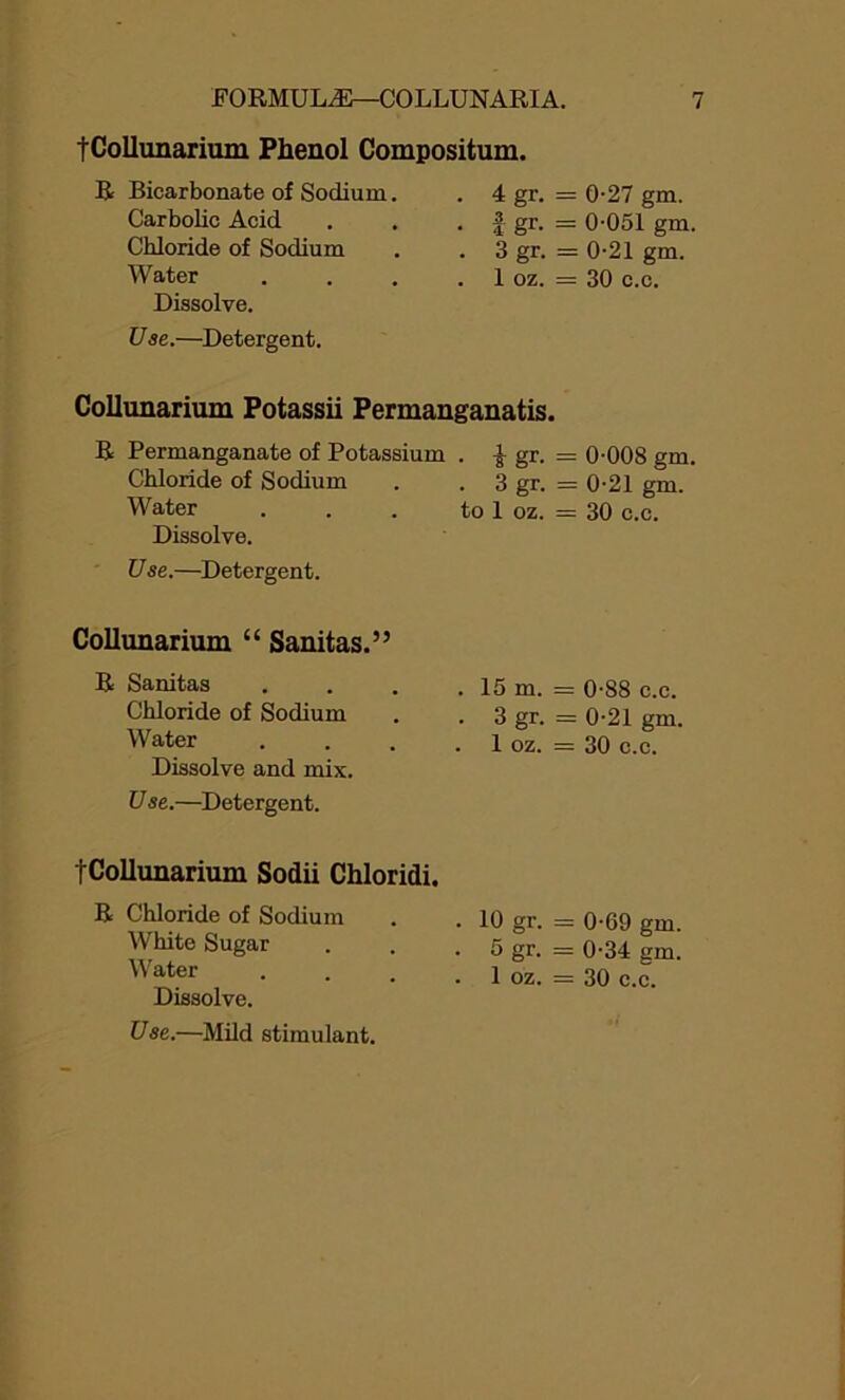 tCollunarium Phenol Compositum. R Bicarbonate of Sodium. Carbolic Acid Chloride of Sodium Water Dissolve. Use.—Detergent. 4 gr. = 0-27 gm. | gr. = 0-051 gm. 3 gr. = 0-21 gm. 1 oz. = 30 c.c. Collunarium Potassii Permanganatis. R Permanganate of Potassium . -J- gr. = 0-008 gm. Chloride of Sodium . . 3 gr. = 0-21 gm. Water . . . to 1 oz. = 30 c.c. Dissolve. U se.—Detergent. Collunarium “ Sanitas.” R Sanitas Chloride of Sodium Water Dissolve and mix. U se.—Detergent. tCollunarium Sodii Chloridi. R Chloride of Sodium White Sugar Water Dissolve. Use.—Mild stimulant. 15 m. = 0-88 c.c. 3 gr. = 0-21 gm. 1 oz. = 30 c.c. 10 gr. = 0-69 gm. 5 gr. = 0-34 gm. 1 oz. = 30 c.c.