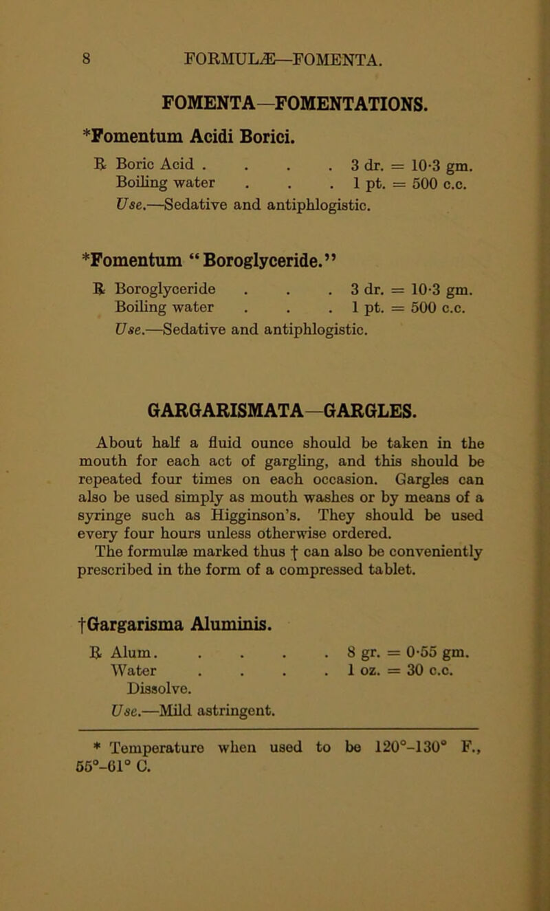 FOMENTA—FOMENTATIONS. *Fomentum Acidi Borici. R Boric Acid . . . . 3 dr. = 10-3 gm. Boding water . . . 1 pt. = 500 c.c. Use.—Sedative and antiphlogistic. *Fomentum “Boroglyceride.” R Boroglyceride . . . 3 dr. = 10-3 gm. Boiling water . . . 1 pt. = 500 c.c. Use.—Sedative and antiphlogistic. GARGARISMATA—GARGLES. About half a fluid ounce should be taken in the mouth for each act of gargling, and this should be repeated four times on each occasion. Gargles can also be used simply as mouth washes or by means of a syringe such as Higginson’s. They should be used every four hours unless otherwise ordered. The formulae marked thus f can also be conveniently prescribed in the form of a compressed tablet. tGargarisma Aluminis. R Alum. .... 8 gr. = 0-55 gm. Water . . . . 1 oz. = 30 c.c. Dissolve. Use.—Mild astringent. * Temperature when used to be 120°-130° F., 55°-61° C.