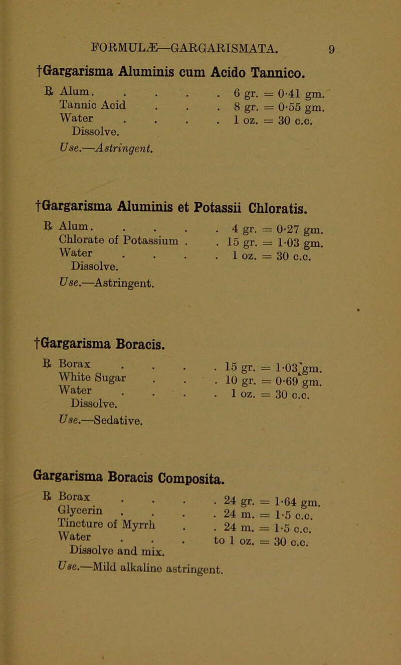 tGargarisma Aluminis cum Acido Tannico. R Alum. . . . .6 gr. = 0-41 gm. Tannic Acid . . . 8 gr. = 0-55 gm. Water . . . . 1 oz. = 30 c.c. Dissolve. Use.—Astringent. tGargarisma Aluminis et R Alum. Chlorate of Potassium . Water Dissolve. Use.—Astringent. tGargarisma Boracis. R Borax White Sugar Water Dissolve. U se.—S edative. Potassii Chloratis. . 4 gr. = 0-27 gm. . 15 gr. = 1-03 gm. . 1 oz. = 30 c.c. . 15 gr. = 1-03 jjm. . 10 gr. = 0-69 gm. . 1 oz. = 30 c.c. Gargarisma Boracis Composita. R Borax Glycerin Tincture of Myrrh Water Dissolve and mix. . 24 gr. = 1-64 gm. . 24 m. = 1-5 c.c. . 24 m. = 1-5 c.c. to 1 oz. = 30 c.c. Use. Mild alkaline astringent.