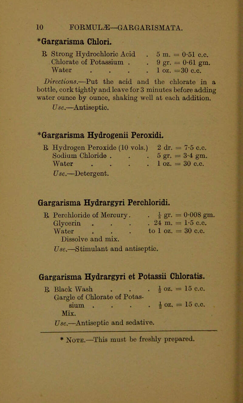 * Gargarisma Chlori. R Strong Hydrochloric Acid Chlorate of Potassium . Water 5 m. = 0-51 c.c. 9 gr. = 0-61 gm. 1 oz. =30 c.c. Directions.—Put the acid and the chlorate in a bottle, cork tightly and leave for 3 minutes before adding water ounce by ounce, shaking well at each addition. Use.—Antiseptic. *Gargarisma Hydrogenii Peroxidi. R Hydrogen Peroxide (10 vols.) 2 dr. = 7-5 c.c. Sodium Chloride . . 5 gr. = 3-4 gm. Water . . . . 1 oz. = 30 c.c. Use.—Detergent. Gargarisma Hydrargyri Perchloridi. R Perchloride of Mercury. i gr. = 0-008 gm. Glycerin . . . . 24 m. = 1-5 c.c. Water . . . to 1 oz. = 30 c.c. Dissolve and mix. Use.—Stimulant and antiseptic. Gargarisma Hydrargyri et Potassii Chloratis. R Black Wash . . . J oz. = 15 c.c. Gargle of Chlorate of Potas- sium . . . . 4 oz. = 15 c.c. Mix. Use.—Antiseptic and sedative.