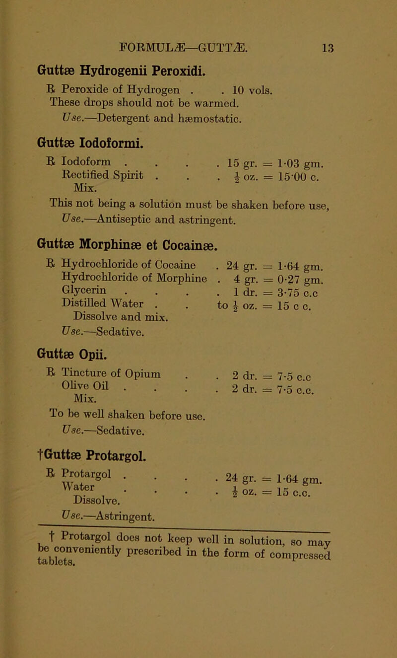 Guttse Hydrogenii Peroxidi. R Peroxide of Hydrogen . . 10 vols. These drops should not be warmed. Use.—Detergent and haemostatic. Guttse Iodoformi. R Iodoform . . . . 15 gr. = 1-03 gm. Rectified Spirit . . . \ oz. = 15'00 c. Mix. This not being a solution must be shaken before use, Use.—Antiseptic and astringent. Guttse Morphinse et Cocainse. R Hydrochloride of Cocaine Hydrochloride of Morphine Glycerin Distilled Water . Dissolve and mix. U se.—Sedative. . 24 gr. = 1-64 gm. . 4 gr. = 0-27 gm. . 1 dr. = 3-75 c.c to % oz. = 15 c c. Guttse Opii. R Tincture of Opium Olive Oil Mix. To be well shaken before use. Use.—Sedative. 2 dr. = 7-5 c.c 2 dr. = 7-5 c.c. tGuttse Protargol. R Protargol . Water Dissolve. . 24 gr. = 1-64 gm. . i oz. = 15 c.c. U sc.—Astringent. t Protargol does not keep well in solution, so mav be conveniently prescribed in the form of compressed