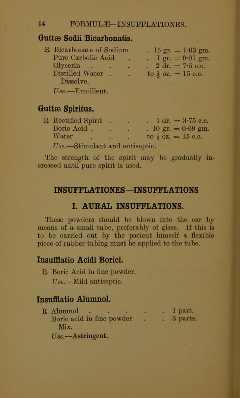 Guttse Sodii Bicarbonatis. R Bicarbonate of Sodium . 15 gr- = 1-03 gm. Pure Carbolic Acid . 1 gr- = 0-07 gm. Glycerin . 2 dr. = 7-5 c.c. Distilled Water . to £ oz. = 15 c.c. Dissolve. Use.—Emollient. Guttse Spiritus. 1 dr. = 3-75 c.c. . 10 gr. = 0-69 gm. to £ oz. = 15 c.c. Use.—Stimulant and antiseptic. The strength of the spirit may be gradually in- creased until pure spirit is used. R Rectified Spirit Boric Acid . Water INSUFFLATIONES—INSUFFLATIONS I. AURAL INSUFFLATIONS. These powders should be blown into the ear by means of a small tube, preferably of glass. If this is to be carried out by the patient himself a flexible piece of rubber tubing must be applied to the tube. Insufflatio Acidi Borici. R Boric Acid in fine powder. Use.—Mild antiseptic. Insufflatio Alumnol. R Alumnol . . . . .1 part.. Boric acid in fine powder . . 3 parts. Mix. Use.—Astringent.