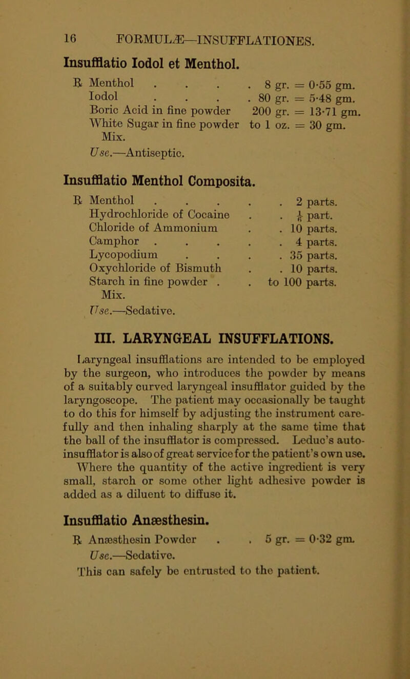 Insufflatio Iodol et Menthol. R Menthol Iodol Boric Acid in fine powder White Sugar in fine powder Mix. Use.—Antiseptic. . 8 gr. = 0-55 gm. . 80 gr. = 5-48 gm. 200 gr. = 13-71 gm. to 1 oz. = 30 gm. Insufflatio Menthol Composita. Menthol . . 2 parts. Hydrochloride of Cocaine . Part- Chloride of Ammonium . . 10 parts. Camphor . . 4 parts. Lycopodium . . 35 parts. Oxychloride of Bismuth . . 10 parts. Starch in fine powder . . to 100 parts. Mix. Use..—Sedative. III. LARYNGEAL INSUFFLATIONS. Laryngeal insufflations are intended to be employed by the surgeon, who introduces the powder by means of a suitably curved laryngeal insufflator guided by the laryngoscope. The patient may occasionally be taught to do this for himself by adjusting the instrument care- fully and then inhaling sharply at the same time that the ball of the insufflator is compressed. Leduc’s auto- insufflator is also of great service for the patient’s own use. Where the quantity of the active ingredient is very small, starch or some other light adhesive powder is added as a diluent to diffuse it. Insufflatio Ansesthesin. R Anrosthesin Powder . . 5 gr. = 0-32 gm. Use.—Sedative. This can safely be entrusted to the patient.