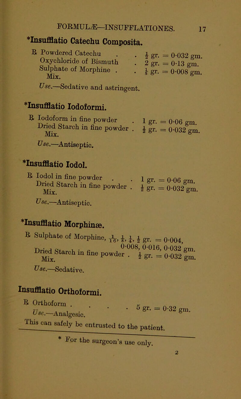 *Insufflatio Catechu Composita. R Powdered Catechu . . \ gr. = 0-032 gm. Oxychloride of Bismuth . 2 gr. = 0-13 gm Sulphate of Morphine . . ^ gr. = 0-008 gm. Mix. Use. Sedative and astringent. *Insufflatio Iodoformi. R Iodoform in fine powder . 1 gr. = 0-06 gm. Dried Starch in fine powder . | gr. = 0-032 gm. U se.—Antiseptic. *Insufflatio Iodol. a Iodol in fine powder Dried Starch in fine powder Mix. U se.—Antiseptic. 1 gr. = 0-06 gm. i gr. = 0-032 gm. *Insufflatio Morphinse. B Sulphate of Morphine, j, J, J gr. _ 0-i|0t, Powder ““Vgr01! 0 S £ Use.—Sedative. Insufflatio Orthoformi. a Orthoform . Use.—Analgesic. I his can safely be entrusted • 5 gr. = 0-32 gm. to the patient. * For the surgeon’s use only.