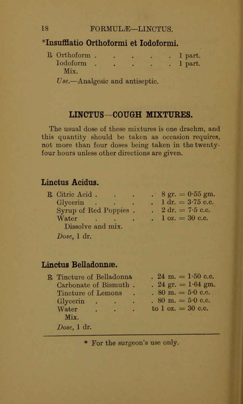 *Insufflatio Orthoformi et Iodoformi. R Orthoform . . . . .1 part. Iodoform ..... 1 part. Mix. Use.—Analgesic and antiseptic. LINCTUS—COUGH MIXTURES. The usual dose of these mixtures is one drachm, and this quantity should be taken as occasion requires, not more than four doses being taken in the twenty- four hours unless other directions are given. Linctus Acidus. R Citric Acid . Glycerin Syrup of Red Poppies . Water Dissolve and mix. Dose, 1 dr. . 8 gr. - 0-55 gm, . 1 dr. = 3-75 c.c. . 2 dr. = 7-5 c.c. . 1 oz. = 30 c.c. Linctus Belladonnse. Tincture of Belladonna . 24 m. = 1-50 c.c. Carbonate of Bismuth . . 24 gr- = 104 gm. Tincture of Lemons . 80 in. = 5-0 c.c. Glycerin . 80 m. = 5 0 c.c. Water to 1 oz. = 30 c.c. Mix. Dose, 1 dr.