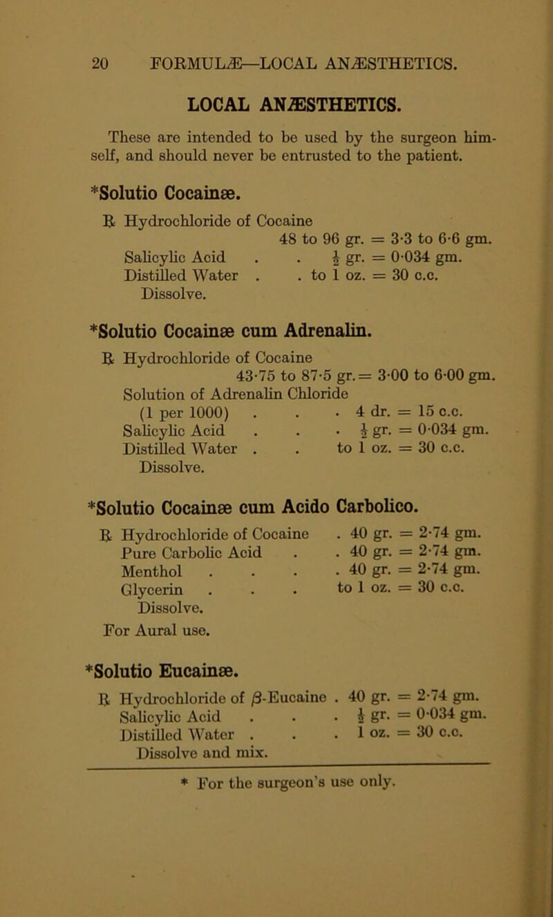 LOCAL ANAESTHETICS. These are intended to be used by the surgeon him- self, and should never be entrusted to the patient. *Solutio Coeainse. R Hydrochloride of Cocaine 48 to 96 gr. = 3-3 to 6-6 gm. Salicylic Acid . . \ gr. = 0-034 gm. Distilled Water . . to 1 oz. = 30 c.c. Dissolve. *Solutio Coeainse cum Adrenalin. R Hydrochloride of Cocaine 43-75 to 87-5 gr.= 3-00 to 6-00 gm. Solution of Adrenalin Chloride (1 per 1000) . . • 4 dr. = 15 c.c. Salicylic Acid . . • i gr- = 0-034 gm. Distilled Water . . to 1 oz. = 30 c.c. Dissolve. *Solutio Coeainse cum Acido Carbolico. R Hydrochloride of Cocaine . 40 gr. = 2-74 gm. Pure Carbolic Acid . . 40 gr. = 2-74 gm. Menthol . . . - 40 gr. = 2-74 gm. Glycerin . . . to 1 oz. = 30 c.c. Dissolve. For Aural use. *Solutio Eucainse. R Hydrochloride of /3-Eucaine . 40 gr. = 2-74 gm. Salicylic Acid . . • i gr- = 0-034 gm. Distilled Water . . .1 oz. = 30 c.c. Dissolve and mix.