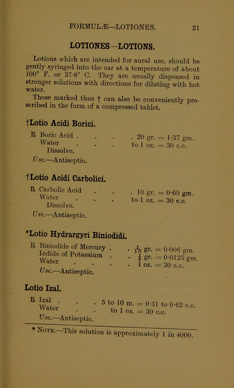 LOTIONES—LOTIONS. Lotions which are intended for aural use, should be gently syringed into the ear at a temperature of about 100 F. or 37-8° C. They are usually dispensed in stronger solutions with directions for diluting with hot water. Those marked thus ■j' can also be conveniently pre- scribed in the form of a compressed tablet. tLotio Acidi Borici. R Boric Acid . Water Dissolve. Use.—Antiseptic. tLotio Acidi Carbolici. R Carbolic Acid Water Dissolve. U se.—Antiseptic. . 20 gr. = 1-37 gm. to 1 oz. = 30 c.c. . 10 gr. — 0-69 gm. to 1 oz. = 30 c.c. *Lotio Hydrargyri Biniodidi. R Biniodide of Mercury . Iodide of Potassium . Water • • • Use.—Antiseptic. i\t St- — 0-006 gm. i gr. = 0-0125 gm. 1 oz. = 30 c.c. Lotio Izal. R Izal . Water Use.—Antiseptic. 5 to 10 m. = 0-31 to 0-62 c.c. to 1 oz. = 30 c.c. Note. Ibis solution is approximately 1 in 4000.