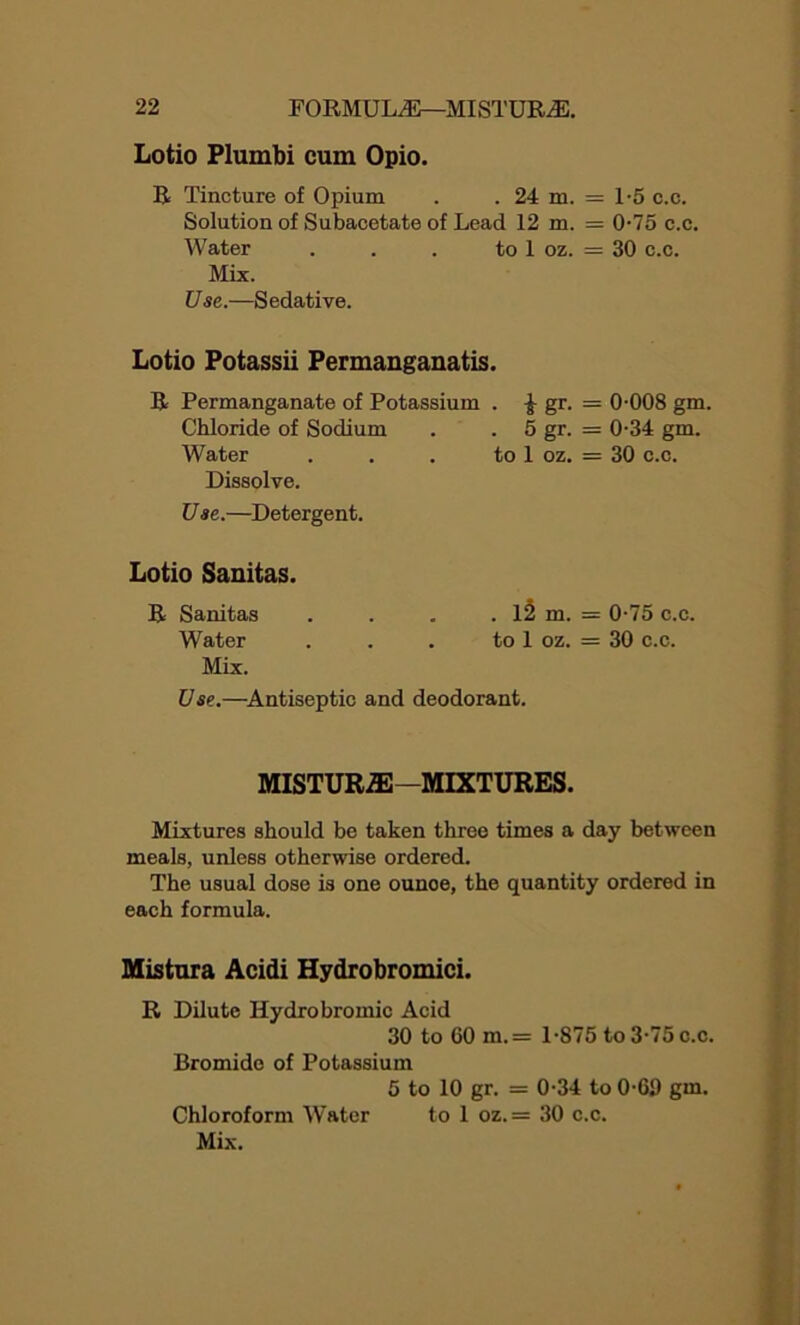 Lotio Plumbi cum Opio. R Tincture of Opium . . 24 m. = 1-5 c.c. Solution of Subacetate of Lead 12 m. = 0-75 c.c. Water . . . to 1 oz. = 30 c.c. Mix. Use.—Sedative. Lotio Potassii Permanganatis. R Permanganate of Potassium . £ gr. = 0-008 gm. Chloride of Sodium . . 5 gr. = 0-34 gm. Water . . . to 1 oz. = 30 c.c. Dissolve. U a e.—Detergent. Lotio Sanitas. R Sanitas . . . . 12 m. = 0-75 c.c. Water . . . to 1 oz. = 30 c.c. Mix. Use.—Antiseptic and deodorant. MISTUR2E—MIXTURES. Mixtures should be taken three times a day between meals, unless otherwise ordered. The usual dose is one ounoe, the quantity ordered in each formula. Mistura Acidi Hydrobromici. R Dilute Hydrobromic Acid 30 to 60 m.= 1-875 to 3-75 c.c. Bromide of Potassium 5 to 10 gr. = 0-34 to 0-69 gm. Chloroform Water to 1 oz.= 30 c.c. Mix.
