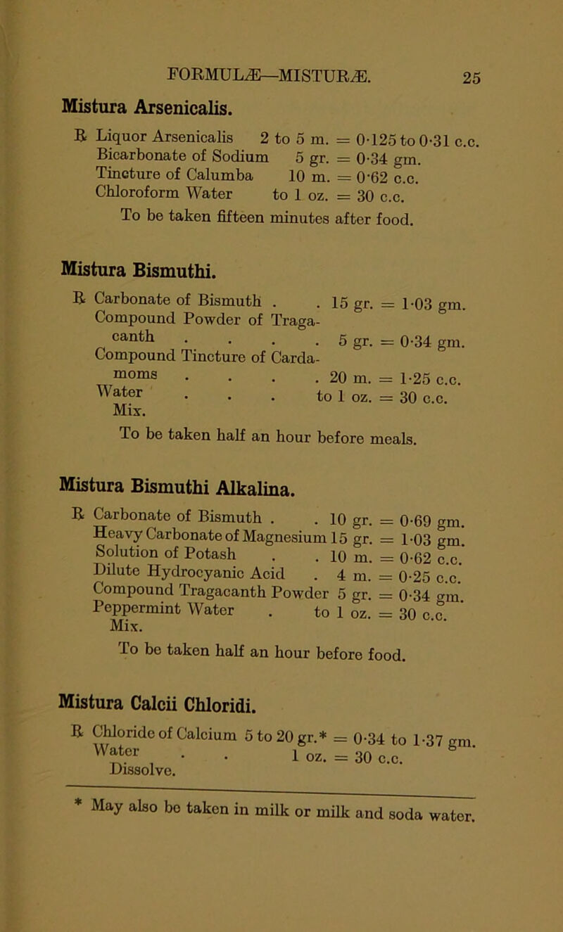 Mistura Arsenicalis. R Liquor Arsenicalis 2 to 5 m. = 0-125 to 0-31 c.c. Bicarbonate of Sodium 5 gr. = 0-34 gm. Tincture of Calumba 10 m. = 0’62 c.c. Chloroform Water to 1 oz. = 30 c.c. To be taken fifteen minutes after food. Mistura Bismuthi. R Carbonate of Bismuth . . 15 gr. = 1-03 gm. Compound Powder of Traga- canth . . . . 5 gr. = 0-34 gm. Compound Tincture of Carda- no1118 • • • . 20 m. = 1-25 c.c. Water . . . to 1 oz. = 30 c.c. Mix. To be taken half an hour before meals. Mistura Bismuthi Alkalina. R Carbonate of Bismuth . . 10 gr. = 0-69 gm. Heavy Carbonate of Magnesium 15 gr. = 1-03 gm. Solution of Potash . . 10 m. = 0-62 c.c. Dilute Hydrocyanic Acid . 4 m. = 0-25 c.c.' Compound Tragacanth Powder 5 gr. = 0-34 crm Peppermint Water . to 1 oz. = 30 c c Mix. To bo taken half an hour before food. Mistura Calcii Chloridi. R Chloride of Calcium 5to20gr.* = 0-34 to 1-37 cm Water . ^ -- b ' Dissolve. oz. = 30 c.c. * May also bo taken in milk or milk and soda water.