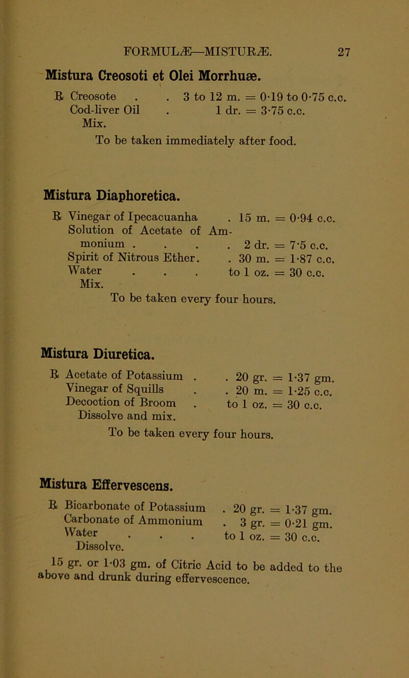 Mistura Creosoti et Olei Morrhuae. \ R Creosote . . 3 to 12 m. = 0-19 to 0-75 c.c. Cod-liver Oil . 1 dr. = 3-75 c.c. Mix. To be taken immediately after food. Mistura Diaphoretica. R Vinegar of Ipecacuanha Solution of Acetate of monium . Spirit of Nitrous Ether. Water Mix. . 15 m. = 0-94 c.c. Am- . 2 dr. = 7'5 c.c. . 30 m. = 1-87 c.c. to 1 oz. = 30 c.c. To be taken every four hours. Mistura Diuretica. R Acetate of Potassium . . 20 gr. = 1-37 gm. Vinegar of Squills . . 20 m. = 1-25 c.c. Decoction of Broom . to 1 oz. = 30 c.c. Dissolve and mix. To be taken every four hours. Mistura Effervescens. R Bicarbonate of Potassium . 20 gr. Carbonate of Ammonium . 3 gr. Water . . . to 1 oz. Dissolve. 15 gr. or 1-03 gm. of Citric Acid to be above and drunk during effervescence. = 1-37 gm. = 0-21 gm. = 30 c.c. added to the