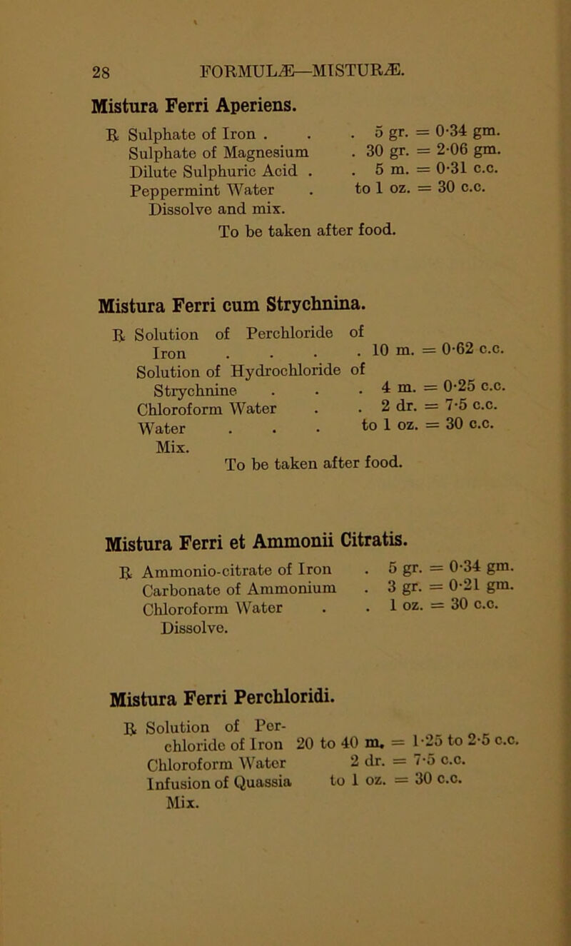 Mistura Ferri Aperiens. R Sulphate of Iron . . . 5 gr. = Sulphate of Magnesium . 30 gr. = Dilute Sulphuric Acid . . 5 m. = Peppermint Water . to 1 oz. = Dissolve and mix. To be taken after food. Mistura Ferri cum Strychnina. R Solution of Perchloride of Iron . . • . 10 m. Solution of Hydrochloi’ide of Strychnine . . ,4 m. Chloroform Water . . 2 dr. Water . . • to 1 oz. Mix. To be taken after food. Mistura Ferri et Ammonii Citratis. R Ammonio-citrate of Iron . 5 gr. Carbonate of Ammonium . 3 gr. Chloroform Water . . 1 oz. Dissolve. Mistura Ferri Perchloridi. R Solution of Por- chloride of Iron 20 to 40 m. = 1*2 Chloroform Water 2 dr. = 7-5 Infusion of Quassia to 1 oz. = 30 Mix. 0-34 gm. 2-06 gm. 0-31 c.c. 30 c.c. 0-62 c.c. 0-25 c.c. 7-5 c.c. 30 c.c. 0-34 gm. 0-21 gm. 30 c.c. 5 to 2-5 c.c. i c.c. c.c.