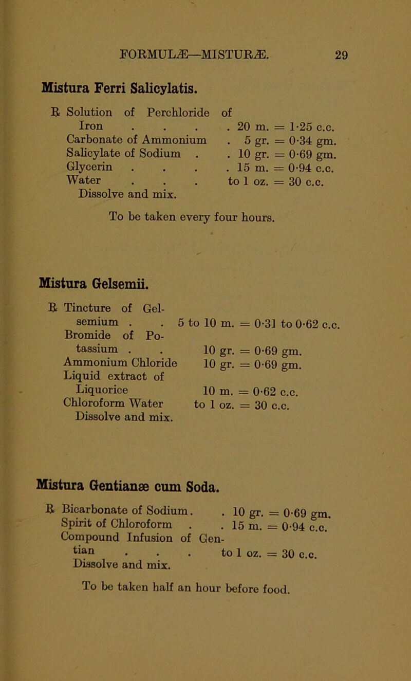 Mistura Ferri Salicylatis. R Solution of Perchloride Iron Carbonate of Ammonium Salicylate of Sodium Glycerin Water Dissolve and mix. of . 20 m. = 1-25 c.c. . 5 gr. = 0-34 gm. . 10 gr. = 0-69 gm. . 15 m. = 0-94 c.c. to 1 oz. = 30 c.c. To be taken every four hours. Mistura Gelsemii. R Tincture of Gel- semium . . 5 to 10 m. = 0-31 to 0-62 c.c. Bromide of Po- tassium . 10 gr. = 0-69 gm. Ammonium Chloride 10 gr- = 0-69 gm. Liquid extract of Liquorice 10 in. = 0-62 c.c. Chloroform Water to 1 oz. = 30 c.c. Dissolve and mix. Mistura Gentianse cum Soda. R Bicarbonate of Sodium. . 10 gr. = 0-69 gm. Spirit of Chloroform . . 15 m. = 0-94 c.c. Compound Infusion of Gen- t^n • • . to 1 oz. = 30 c.c. Dissolve and mix.
