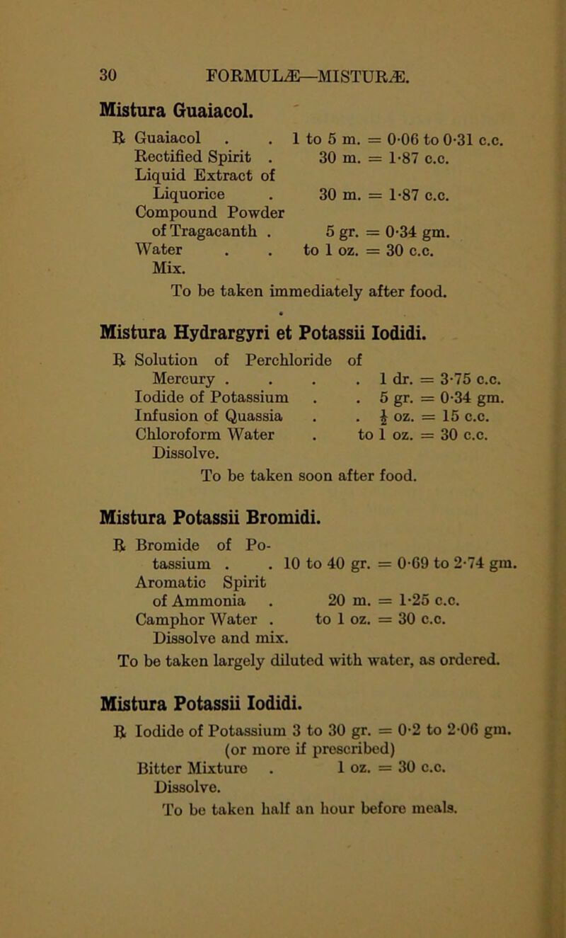 Mistura Guaiacol. R Guaiacol Rectified Spirit . Liquid Extract of Liquorice Compound Powder ofTragacanth . Water Mix. 1 to 5 m. = 0-06 to 0-31 c.c. 30 m. - 1-87 c.c. 30 m. - 1-87 c.c. 5 gr. - 0-34 gm. to 1 oz. = 30 c.c. To be taken immediately after food. Mistura Hydrargyri et Potassii Iodidi. R Solution of Perchloride of Mercury . . 1 dr. = 3-75 c.c. Iodide of Potassium . 5 gr. = 0-34 gm. Infusion of Quassia . | oz. = 15 c.c. Chloroform Water to 1 oz. = 30 c.c. Dissolve. To be taken soon after food. Mistura Potassii Bromidi. R Bromide of Po- tassium . . 10 to 40 gr. = 0G9 to 2-74 gm. Aromatic Spirit of Ammonia . 20 m. = 1-25 c.c. Camphor Water . to 1 oz. = 30 c.c. Dissolve and mix. To be taken largely diluted with water, as ordered. Mistura Potassii Iodidi. R Iodide of Potassium 3 to 30 gr. = 0-2 to 2-0G gm. (or more if prescribed) Bitter Mixture . 1 oz. = 30 c.c. Dissolve.