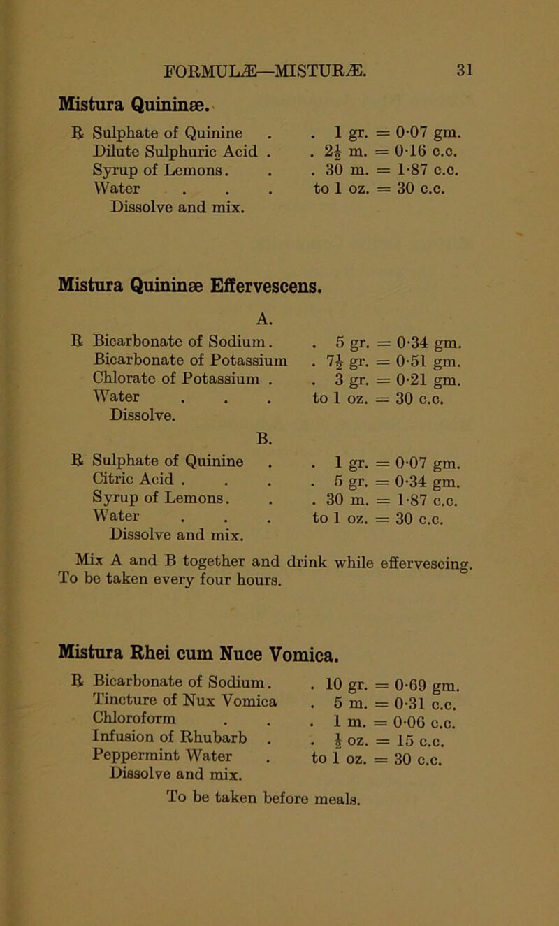 Mistura Quininee. R Sulphate of Quinine Dilute Sulphuric Acid . Syrup of Lemons. Water Dissolve and mix. . 1 gr. = 0-07 gm. . 2£ m. = 0-16 c.c. . 3& m. = 1-87 c.c. to 1 oz. = 30 c.c. Mistura Quininse Effervescens. A. R Bicarbonate of Sodium. . 5 gr. = 0-34 gm. Bicarbonate of Potassium . 74 gr. = 0-51 gm. Chlorate of Potassium . . 3 gr. = 0-21 gm. Water to 1 oz. = 30 c.c. Dissolve. B. R Sulphate of Quinine . 1 gr. = 0-07 gm. Citric Acid . . 5 gr. = 0-34 gm. Syrup of Lemons. . 30 m. = 1-87 c.c. Water to 1 oz. = 30 c.c. Dissolve and mix. Mix A and B together and drink while effervescing. To be taken every four hours. Mistura Rhei cum Nuce Vomica. R Bicarbonate of Sodium. Tincture of Nux Vomica Chloroform Infusion of Rhubarb . Peppermint Water Dissolve and mix. To be taken before . 10 gr. = 0-69 gm. . 5 m. = 0-31 c.c. . 1 m. = 0-06 c.c. . 4 oz. = 15 c.c. to 1 oz. = 30 c.c. meals.