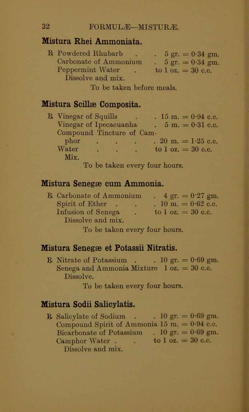 Mistura Rhei Ammoniata. R Powdered Rhubarb . . 5 gr. = Carbonate of Ammonium . 5 gr. = Peppermint Water . to 1 oz. = Dissolve and mix. To be taken before meals. Mistura Scillse Composita. R Vinegar of Squills . . 15 m. = Vinegar of Ipecacuanha . 5 m. = Compound Tincture of Cam- phor . . . . 20 m. = Water . . . to 1 oz. = Mix. To be taken every four hours. Mistura Senegse cum Ammonia. R Carbonate of Ammonium . 4 gr. = Spirit of Ether . . . 10 m. = Infusion of Senega . to 1 oz. = Dissolve and mix. To be taken every four hours. Mistura Senegse et Fotassii Nitratis. R Nitrate of Potassium . . 10 gr. = Senega and Ammonia Mixture 1 oz. = Dissolve. To be taken every four hours. Mistura Sodii Salicylatis. R Salicylate of Sodium . . 10 gr. = Compound Spirit of Ammonia 15 m. = Bicarbonate of Potassium . 10 gr. = Camphor Water . . to 1 oz. = Dissolve and mix. 0-34 gm. 0-34 gm. 30 c.c. 0-94 c.c. 0- 31 c.c. 1- 25 c.c. 30 c.c. 0-27 gm. 0-62 c.c. 30 c.c. 0-69 gm. 30 c.c. 0-69 gm. 0-94 c.c. 0-69 gin. 30 c.c.