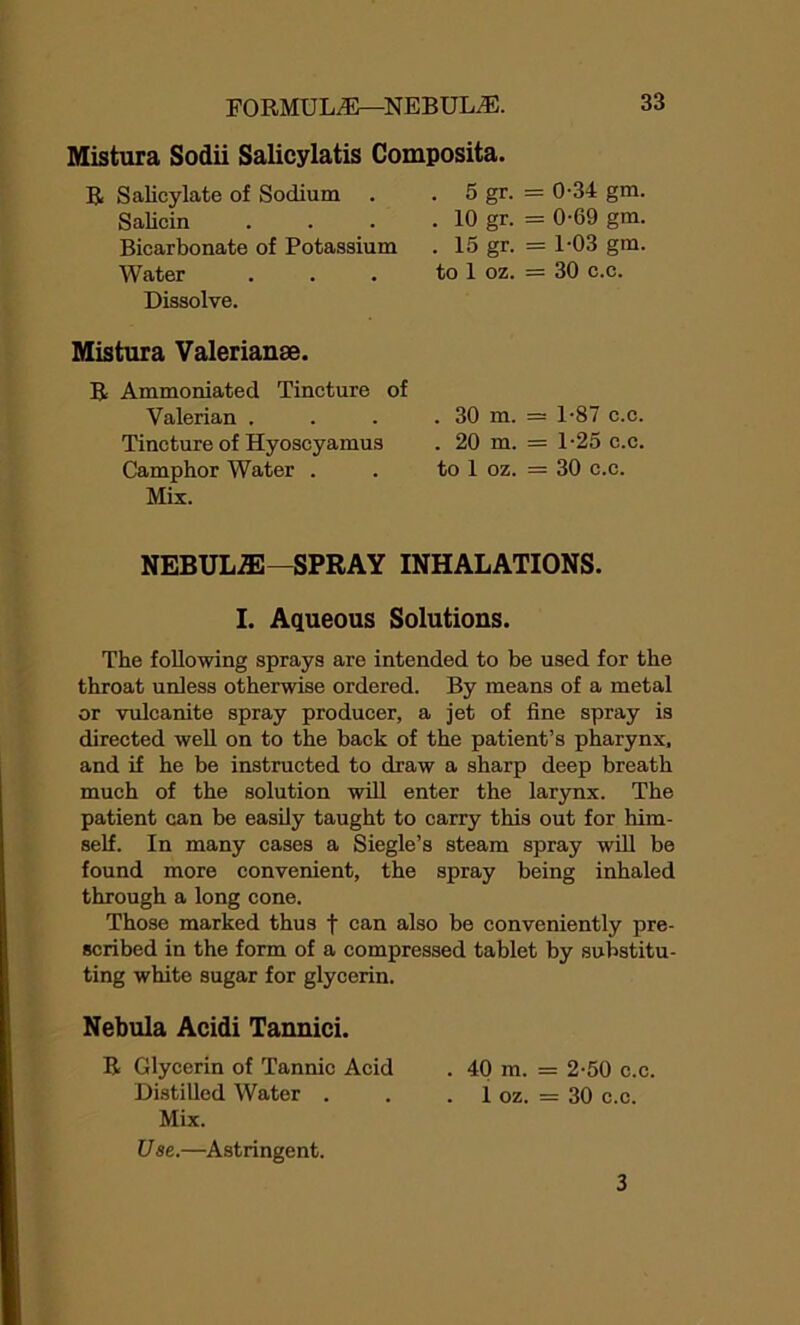 Mistura Sodii Salicylatis Composita. R Salicylate of Sodium . Salicin Bicarbonate of Potassium Water Dissolve. . 5 gr. = 0-34 gm. . 10 gr. = 0-69 gm. . 15 gr. = 1-03 gm. to 1 oz. = 30 c.c. Mistura Valerianae. R Ammoniated Tincture of Valerian . . . . 30 m. = Tincture of Hyoscyamus . 20 m. = Camphor Water . . to 1 oz. = Mix. 1-87 c.c. 1-25 c.c. 30 c.c. NEBULiE—SPRAY INHALATIONS. I. Aqueous Solutions. The following sprays are intended to be used for the throat unless otherwise ordered. By means of a metal or vulcanite spray producer, a jet of fine spray is directed well on to the back of the patient’s pharynx, and if he be instructed to draw a sharp deep breath much of the solution will enter the larynx. The patient can be easily taught to carry this out for him- self. In many cases a Siegle’s steam spray will be found more convenient, the spray being inhaled through a long cone. Those marked thus f can also be conveniently pre- scribed in the form of a compressed tablet by substitu- ting white sugar for glycerin. Nebula Acidi Tannici. R Glycerin of Tannic Acid . 40 m. = 2-50 c.c. Distilled Water . . . 1 oz. = 30 c.c. Mix. Use.—Astringent. 3