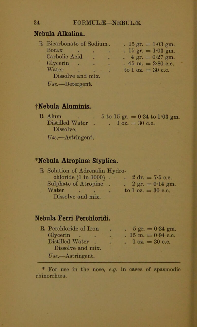 Nebula Alkalina. Bicarbonate of Sodium. . 15 gr- = 1-03 gm. Borax . 15 gr- = 1-03 gm. Carbolic Acid . 4 gr- = 0-27 gm. Glycerin . 45 in. = 2-80 c.c. Water to 1 oz. = 30 c.c. Dissolve and mix. Use.—Detergent. tNebula Aluminis. R Alum . . 5 to 15 gr. = 0'34 to 1'03 gm. Distilled Water . . 1 oz. = 30 c.c. Dissolve. Use.—Astringent. *Nebula Atropinse Styptica. R Solution of Adrenalin Hydro- chloride (1 in 1000) . . 2 dr. Sulphate of Atropine . . 2 gr. Water . . . to 1 oz. Dissolve and mix. = 7-5 c.c. = 0-14 gm, = 30 c.c. Nebula Ferri Perchloridi. R Perchloride of Iron Glycerin Distilled Water . Dissolve and mix. U se.—Astringent. . 5 gr. = 0-34 gm. . 15 m. = 0-94 c.c. . 1 oz. = 30 c.c. * For use in the nose, e.g. in cases of spasmodic rhinorrhoea.