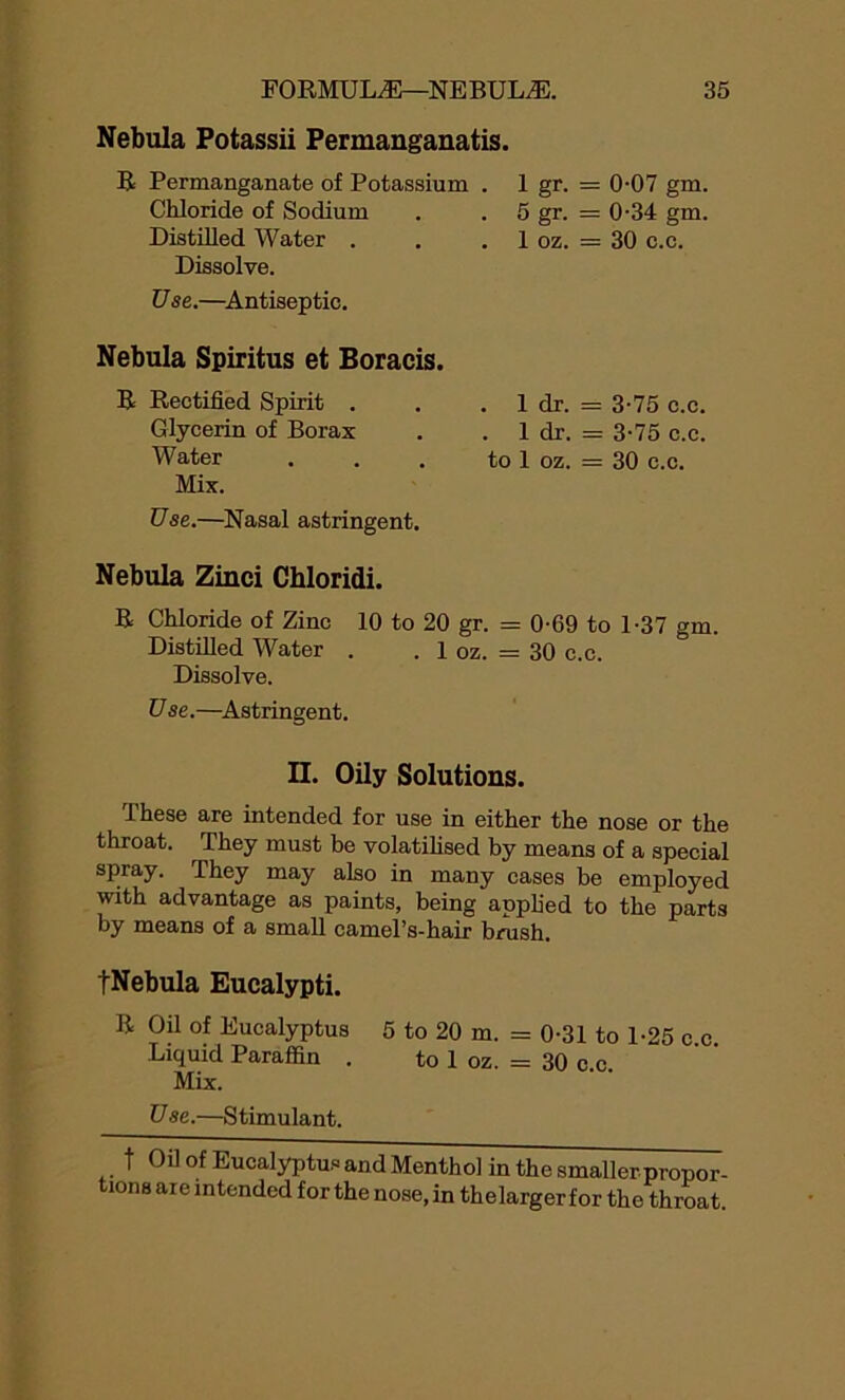 Nebula Potassii Permanganatis. R Permanganate of Potassium . Chloride of Sodium Distilled Water . Dissolve. Use.—Antiseptic. Nebula Spiritus et Boracis. R Rectified Spirit . Glycerin of Borax Water Mix. Use.—Nasal astringent. 1 gr. 5 gr. 1 oz. : 0-07 gm. ; 0-34 gm. : 30 c.c. . 1 dr. . 1 dr. to 1 oz. 3-75 c.c. 3-75 c.c. 30 c.c. Nebula Zinci Chloridi. R Chloride of Zinc 10 to 20 gr. = 0-69 to 1-37 gm. Distilled Water . . 1 oz. = 30 c.c. Dissolve. Use.—Astringent. II. Oily Solutions. These are intended for use in either the nose or the throat. They must be volatilised by means of a special spray. They may also in many cases be employed with advantage as paints, being applied to the parts by means of a small camel’s-hair brush. fNebula Eucalypti. R Oil of Eucalyptus 5 to 20 m. = 0-31 to 1-25 c c Liquid Paraffin . to 1 oz. = 30 c.c. Mix. Use.—Stimulant. t Oil of Eucalyptus and Menthol in the smaller propor- tions are intended for the nose, in thelarger for the throat.