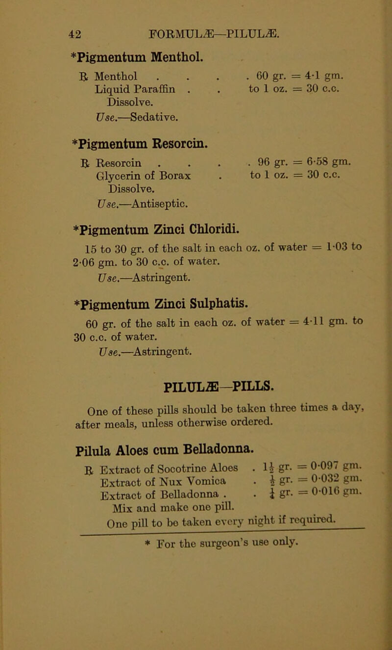 *Pigmentum Menthol. R Menthol Liquid Paraffin . Dissolve. Use.—Sedative. *Pigmentum Resorcin. R Resorcin Glycerin of Borax Dissolve. Use.—Antiseptic. . 60 gr. =4-1 gm. to 1 oz. = 30 c.c. . 96 gr. = 6-58 gm. to 1 oz. = 30 c.c. *Pigmentum Zinci Chloridi. 15 to 30 gr. of the salt in each oz. of water = 1-03 to 2-06 gm. to 30 c.c. of water. Use.—Astringent. *Pigmentum Zinci Sulphatis. 60 gr. of the salt in each oz. of water = 4-11 gm. to 30 c.c. of water. Use.—Astringent. PILULE—PILLS. One of these pills should he taken three times a day, after meals, unless otherwise ordered. Pilula Aloes cum Belladonna. R Extract of Socotrine Aloes . H gr. =0-09< gm. Extract of Nux Vomica . i gr- = 0-032 gm. Extract of Belladonna . . i gr- = 0’016 gm. Mix and make one pill. One pill to bo taken every night if required.