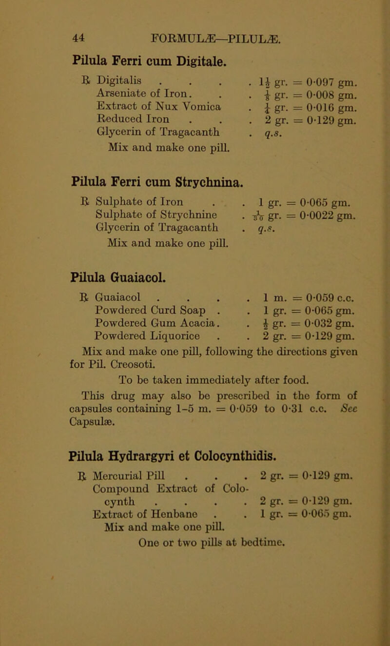 Pilula Ferri cum Digitale. R Digitalis Arseniate of Iron. Extract of Nux Vomica Reduced Iron Glycerin of Tragacanth Mix and make one pill. . 14 gr. = 0-097 gm. . | gr. = 0-008 gm. • i gr. = 0-016 gm. . 2 gr. = 0-129 gm. . q.s. Pilula Ferri cum Strychnina. R Sulphate of Iron Sulphate of Strychnine Glycerin of Tragacanth Mix and make one pill. . 1 gr. = 0-065 gm. • iV gr. = 0-0022 gm. . q.s. Pilula Guaiacol. R Guaiacol Powdered Curd Soap . Powdered Gum Acacia. Powdered Liquorice Mix and make one pill, following the directions given for Pil. Creosoti. 1 m. = 0-059 c.c. 1 gr. = 0-065 gm. 4 gr. = 0-032 gm. 2 gr. = 0-129 gm. To be taken immediately after food. This drug may also be prescribed in the form of capsules containing 1-5 m. = 0-059 to 0-31 c.c. Sec Capsulse. Pilula Hydrargyri et Colocynthidis. R Mercurial Pill . . . 2 gr. = 0-129 gm. Compound Extract of Colo- cynth . . . . 2 gr. = 0-129 gm. Extract of Henbane . . 1 gr. = 0-065 gm. Mix and make one pill. One or two pills at bedtime.