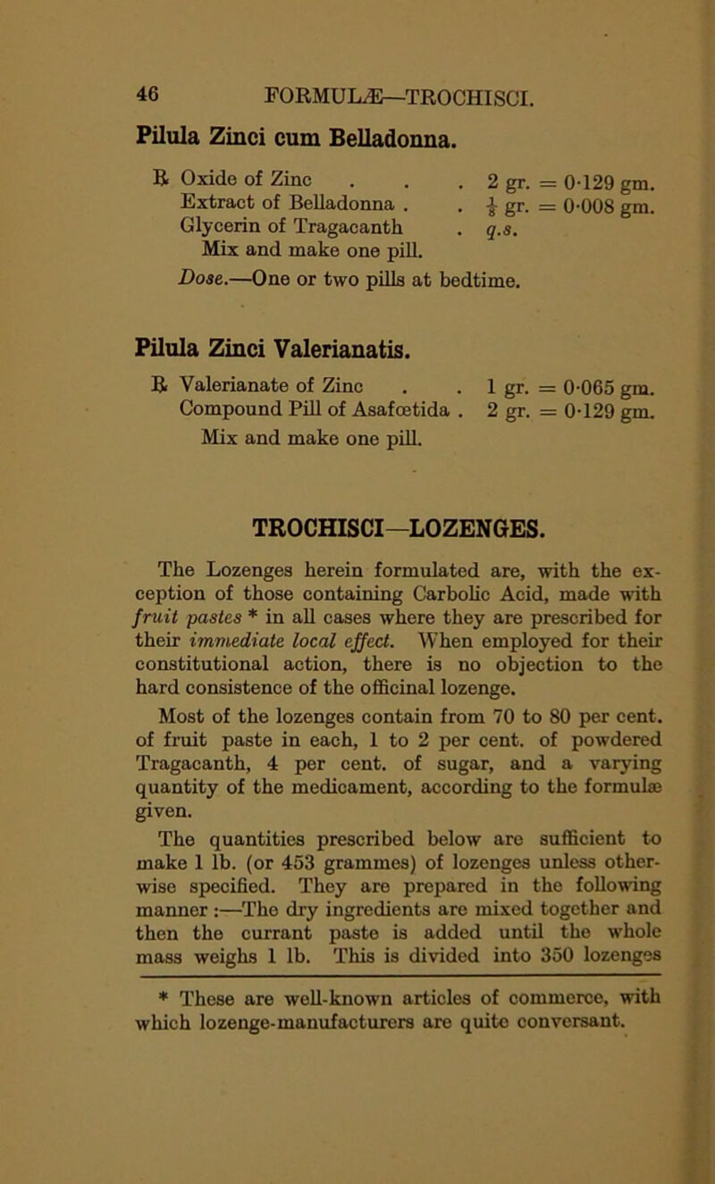 Pilula Zinci cum Belladonna. R Oxide of Zinc . . . 2 gr. = 0-129 gm. Extract of Belladonna . . £ gr. = 0-008 gm. Glycerin of Tragacanth . q.s. Mix and make one pill. Dose.—One or two pills at bedtime. Pilula Zinci Valerianatis. R Valerianate of Zinc . . 1 gr. = 0-065 gm. Compound Pill of Asafoetida . 2 gr. = 0-129 gm. Mix and make one pill. TROCHISCI—LOZENGES. The Lozenges herein formulated are, with the ex- ception of those containing Carbolic Acid, made with fruit pastes * in all cases where they are prescribed for their immediate local effect. When employed for their constitutional action, there is no objection to the hard consistence of the officinal lozenge. Most of the lozenges contain from 70 to 80 per cent, of fruit paste in each, 1 to 2 per cent, of powdered Tragacanth, 4 per cent, of sugar, and a varying quantity of the medicament, according to the formulae given. The quantities prescribed below are sufficient to make 1 lb. (or 453 grammes) of lozenges unless other- wise specified. They are prepared in the following manner :—The dry ingredients are mixed together and then the currant paste is added until the whole mass weighs 1 lb. This is divided into 350 lozenges * These are well-known articles of commerce, with which lozenge-manufacturers are quite conversant.