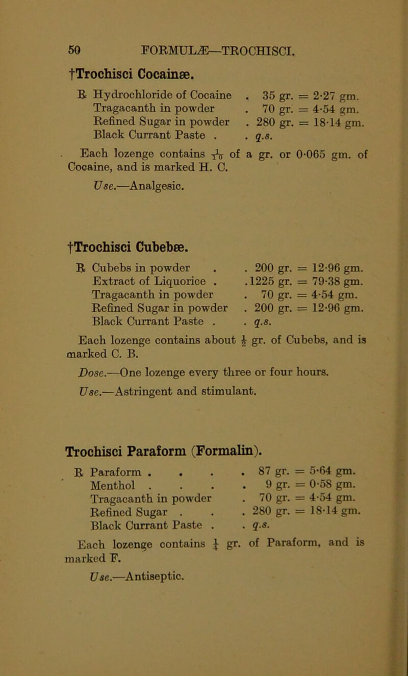 fTrochisci Cocainse. R Hydrochloride of Cocaine . 35 gr- = 2-27 gm. Tragacanth in powder . 70 gr- = 4-54 gm. Refined Sugar in powder . 280 gr- - 18-14 gm. Black Currant Paste . . q.s. Each lozenge contains of a gr. or 0-065 gm. of Cocaine, and is marked H. C. Use.—Analgesic. fTrochisci Cubebee. R Cubebs in powder Extract of Liquorice . Tragacanth in powder Refined Sugar in powder Black Currant Paste . . 200 gr. = 12-96 gm. .1225 gr. - 79-38 gm. . 70 gr. = 4-54 gm. . 200 gr. = 12-96 gm. . q.s. Each lozenge contains about h gr. of Cubebs, and is marked C. B. Dose.—One lozenge every three or four hours. Use.—Astringent and stimulant. Trochisci Paraform (Formalin \ Paraform . . 87 gr- - 5-64 gm. Menthol . . 9 gr- = 0-58 gm. Tragacanth in powder . 70 gr- = 4-54 gm. Refined Sugar . . 280 gr- = 18*14 gm Black Currant Paste . . q.s. Each lozenge contains f gr. of Paraform, and is marked F. Use.—Antiseptic.