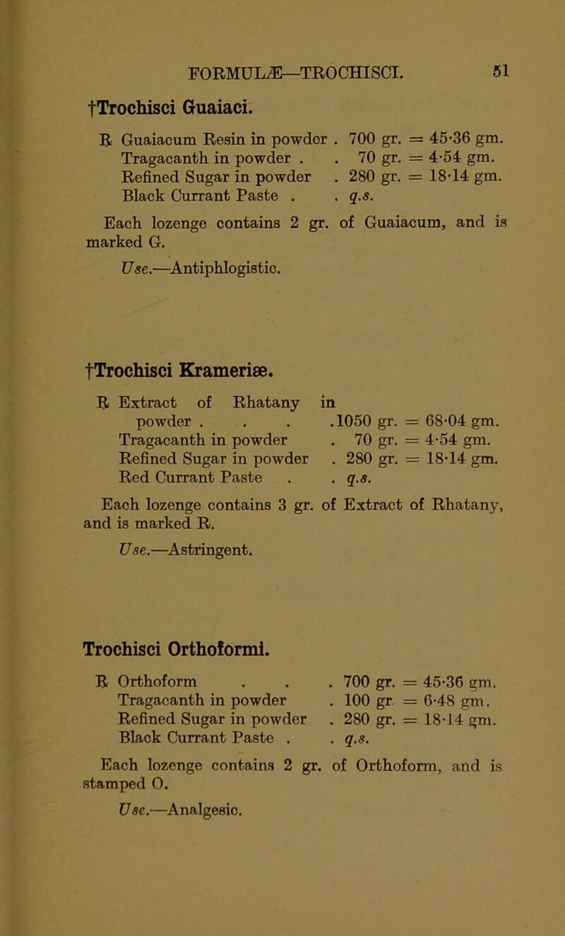 fTrochisci Guaiaci. R Guaiacum Resin in powder . 700 gr. = 45-36 gm. Tragacanth in powder . . 70 gr. = 4-54 gm. Refined Sugar in powder . 280 gr. = 18-14 gm. Black Currant Paste . . q.s. Each lozenge contains 2 gr. of Guaiacum, and is marked G. Use.—Antiphlogistic. fTrochisci Kramerise. R Extract of Rhatany in powder . .1050 gr- = 68-04 gm. Tragacanth in powder . 70 gr- = 4-54 gm. Refined Sugar in powder . 280 gr- = 18-14 gm. Red Currant Paste . q.s. Each lozenge contains 3 gr. of Extract of Rhatany, and is marked R. Use.—Astringent. Trochisci Orthoformi. R Orthoform Tragacanth in powder Refined Sugar in powder Black Currant Paste . 700 gr. = 45-36 gm. 100 gr. = 6-48 gm. 280 gr. == 18-14 gm. q.s. Each lozenge contains 2 gr. of Orthoform, and is stamped O. Use.—Analgesic.