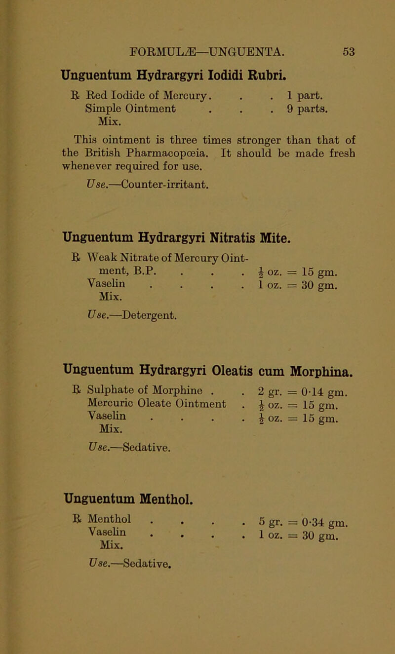 Unguentum Hydrargyri Iodidi Rubri. R Red Iodide of Mercury. . .1 part. Simple Ointment . . .9 parts. Mix. This ointment is three times stronger than that of the British Pharmacopoeia. It should be made fresh whenever required for use. Use.—Counter-irritant. Unguentum Hydrargyri Nitratis Mite. R Weak Nitrate of Mercury Oint- ment, B.P. . . • i oz. = 15 gm. Vaselin . . . . I oz. = 30 gm. Mix. U se.—Detergent. Unguentum Hydrargyri Oleatis cum Morphina. R Sulphate of Morphine . Mercuric Oleate Ointment Vaselin Mix. 2 gr. = 0-14 gm £ oz. = 15 gm. i oz. = 15 gm. U se.—Sedative. Unguentum Menthol. R Menthol . . . . 5 gr. = 0-34 gm. Vaselin . . . . 1 oz. = 30 gm. Mix.