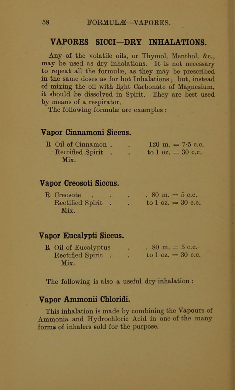 VAPORES SICCI—DRY INHALATIONS. Any of the volatile oils, or Thymol, Menthol, &c., may be used as dry inhalations. It is not necessary to repeat all the formulas, as they may be prescribed in the same doses as for hot Inhalations ; but, instead of mixing the oil with light Carbonate of Magnesium, it should be dissolved in Spirit. They are best used by means of a respirator. The following formulae are examples : Vapor Cinnamoni Siccus. R Oil of Cinnamon . . 120 m. = 7-5 c.c. Rectified Spirit . . to 1 oz. = 30 c.c. Mix. Vapor Creosoti Siccus. R Creosote . . . . 80 m. = 5 c.c. Rectified Spirit . . to 1 oz. = 30 c.c. Mix. Vapor Eucalypti Siccus. R Oil of Eucalyptus . . 80 m. = 5 c.c. Rectified Spirit . . to 1 oz. = 30 c.c. Mix. The following is also a useful dry inhalation : Vapor Ammonii Chloridi. This inhalation is made by combining the Vapours of Ammonia and Hydrochloric Acid in one of the many forms of inhalers sold for the purpose.