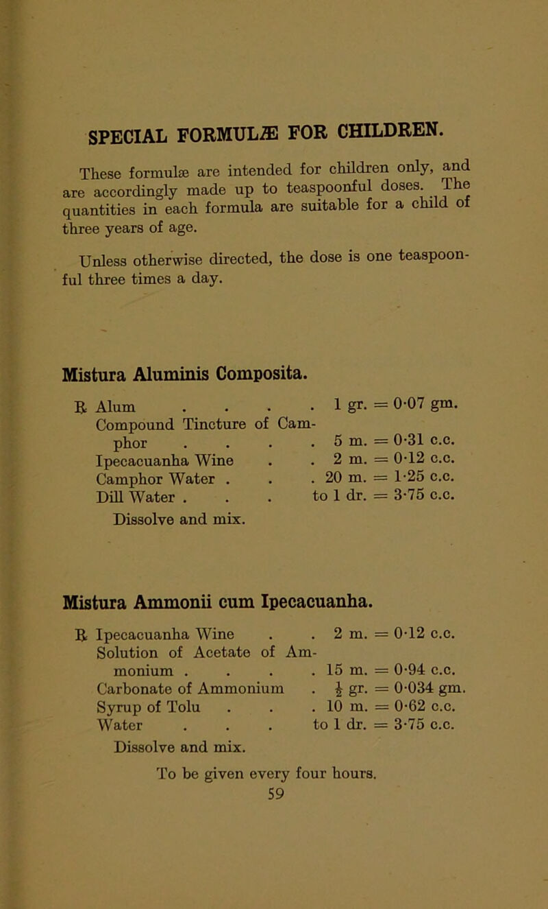 SPECIAL FORMULAE FOR CHILDREN. These formulae are intended for children only, and are accordingly made up to teaspoonful doses The quantities in each formula are suitable for a child of three years of age. Unless otherwise directed, the dose is one teaspoon- ful three times a day. Mistura Aluminis Composita. Alum . 1 gr* = 0-07 gm. Compound Tincture of Cam- = 0-31 phor . 5 m. c.c. Ipecacuanha Wine . 2 m. = 0-12 c.c. Camphor Water . . 20 m. = 1-25 c.c. Dill Water . to 1 dr. = 3-75 c.c. Dissolve and mix. Mistura Ammonii cum Ipecacuanha. R Ipecacuanha Wine Solution of Acetate of Am monium . Carbonate of Ammonium Syrup of Tolu Water . 2 m. = 0T2 c.c. . 15 m. = 0-94 c.c. . £ gr. = 0-034 gm . 10 m. = 0-62 c.c. to 1 dr. = 3-75 c.c. Dissolve and mix. To be given every four hours.