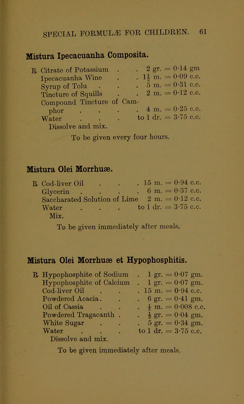 Mistura Ipecacuanha Composita. R Citrate of Potassium Ipecacuanha Wine Syrup of Tolu Tincture of Squills Compound Tincture phor Water Dissolve and mix. . 2 gr. = 0T4 gm . . 1J m. = 0-09 c.c. . . 5 m. = 0-31 c.c. . 2 m. = 0-12 c.c. of Cam- . . 4 m. = 0-25 c.c. to 1 dr. = 3-75 c.c. To be given every four hours. Mistura Olei Morrhuse. R Cod-liver Oil . . . 15 m. = 0-94 c.c. Glycerin . . . . 6 m. = 0-37 c.c. Saccharated Solution of Lime 2 m. = 0-12 c.c. Water . . . to 1 dr. = 3-75 c.c. Mix. To be given immediately after meals. Mistura Olei Morrhuse et Hypophosphitis. R Hypophosphite of Sodium . 1 gr- = 0-07 gm. Hypophosphite of Calcium . 1 gr- = 0-07 gm. Cod-liver Oil . 15 in. = 0-94 c.c. Powdered Acacia. . 6 gr- = 0-41 gm. Oil of Cassia • i in. = 0-008 c.c Powdered Tragacanth . • i gr- = 0-04 gm. White Sugar . 5 gr- = 0-34 gm. Water to 1 dr. = 3-75 c.c. Dissolve and mix. To be given immediately after meals.