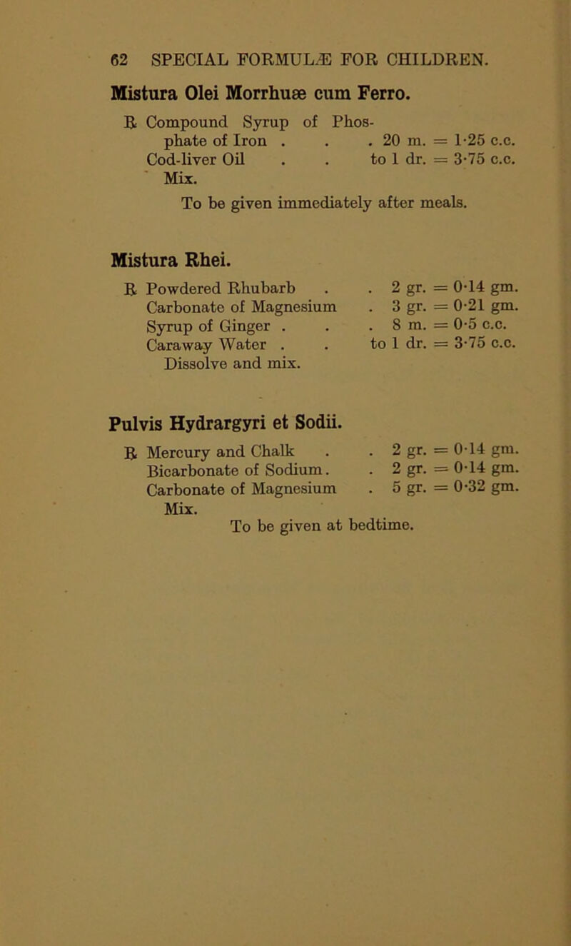 Mistura Olei Morrhuse cum Ferro. R Compound Syrup of Phos- phate of Iron . . . 20 m. = 1-25 c.c. Cod-liver Oil . . to 1 dr. = 3-75 c.c. Mix. To be given immediately after meals. Mistura Rhei. R Powdered Rhubarb Carbonate of Magnesium Syrup of Ginger . Caraway Water . Dissolve and mix. . 2 gr. = 0-14 gm. . 3 gr. = 0-21 gm. 8 m. = 0-5 c.c. to 1 dr. = 3-75 c.c. Pulvis Hydrargyri et Sodii. R Mercury and Chalk Bicarbonate of Sodium. Carbonate of Magnesium Mix. 2 gr. = 0-14 gm. 2 gr. - - 0T4 gm. 5 gr. = 0-32 gm.