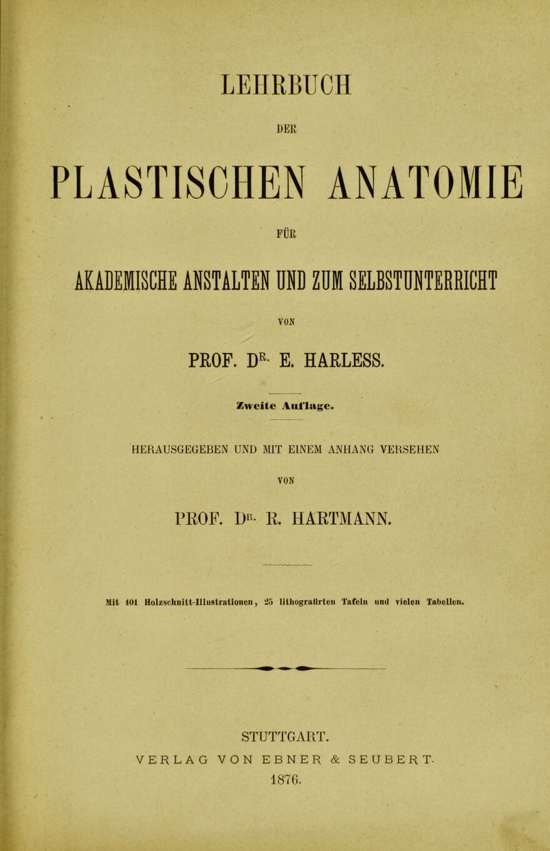 PLASTISCHEN ANATOMIE FÜR AKADEMISCHE ANSTALTEN UND ZUI SELBSTUNTERRICHT VON PROF. DR- E. HARLESS. Zweite Auflage. HERAUSGEGEBEN UND MIT EINEM ANHANG VERSEHEN VON PROF. DR- R. HARTMANN. Mit 401 Holzschnitt-Illustrationen, 25 lilhogralirtcn Tafeln und vielen Tabellen. STUTTGART. VERLAG VON EBNER & SEUBERT- 1876.