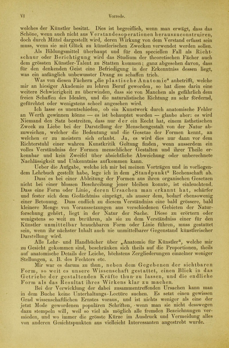 welches der Künstler besitzt. Dies ist begreiflich, wenn man erwägt, dass das Schöne, wenn auch nicht ans Verstandesoperationen herauszuconstruiren, doch durch Mittel dargestellt wird, deren Wirkung von dem Verstand erfasst sein muss, wenn sie mit Glück zu künstlerischen Zwecken verwendet werden sollen. Als Bildungsmittel überhaupt und für den speciellen Fall als Richt- schnur oder Berichtigung wird das Studium der theoretischen Fächer auch dem grössten Künstler-Talent zu Statten kommen; ganz abgesehen davon, dass für den denkenden Geist eine Befriedigung in der Erkenntniss dessen liegt, was ein anfänglich unbewusster Drang zu schaffen trieb. Was von diesen Fächern „die plastische Anatomie“ anbetrifft, welche mir an hiesiger Akademie zu lehren Beruf geworden, so hat diese darin eine weitere Schwierigkeit zu überwinden, dass sie von Manchen als gefährlich dem freien Schaffen des Idealen, und die naturalistische Richtung zu sehr fördernd, gefürchtet oder wenigstens scheel angesehen wird. Ich lasse es unentschieden, ob ein Kunstwerk durch anatomische Fehler an Werth gewinnen könne — es ist behauptet worden — glaube aber: es wird Niemand den Satz bestreiten, dass nur der ein Recht hat, einem ästhetischen Zweck zu Liebe bei der Darstellung der Menschengestalt von der Natur ab- zuweichen, welcher die Bedeutung und die Gesetze der Formen kennt, an welchen er zu meistern sich erlaubt. Ja, es wird dies nur dann vor dem Richterstuhl einer wahren Kunstkritik Geltung finden, wenn ausserdem ein volles Verständniss der Formen menschlicher Gestalten und ihrer Theile er- kennbar und kein Zweifel über absichtliche Abweichung oder unberechnete Nachlässigkeit und Unkenntniss aufkommen kann. Ueber die Aufgabe, welche ich mir bei meinen Vorträgen und in vorliegen- dem Lehrbuch gestellt habe, lege ich in dem „Standpunkt1“ Rechenschaft ab. Dass es bei einer Ableitung der Formen aus ihren organischen Gesetzen nicht bei einer blossen Beschreibung jener bleiben konnte, ist einleuchtend. Dass eine Form oder Linie, deren Ursachen man erkannt hat, schärfer und fester sich dem Gcdächtniss einprägt, als ausser dem, bedarf ebensowenig einer Betonung. Dass endlich zu diesem Verständniss eine bald grössere, bald kleinere Menge von Voraussetzungen aus verschiedenen Gebieten der Natur- forschung gehört, liegt in der Natur der Sache. Diese zu erörtern oder wenigstens so weit zu berühren, als sie zu dem Verständniss einer für den Künstler unmittelbar brauchbaren Form oder Linie führen, muss gestattet sein, wenn ihr nächster Inhalt auch nie unmittelbarer Gegenstand künstlerischer Darstellung wird. Alle Lehr- und Handbücher über „Anatomie für Künstler“, welche mir zu Gesicht gekommen sind, beschränken sich theils auf die Proportionen, tlieils auf anatomische Details der Leiche, höchstens Zergliederungen einzelner weniger Stellungen, z. B. des Fechters etc. Mir war es darum zu thun, neben dem Gegebenen der sichtbaren Form, so weit es unsere Wissenschaft gestattet, einen Blick in das Getriebe der gestaltenden Kräfte thun* zu lassen, und die endliche Form als das Resultat ihres Wirkens klar zu machen. Bei der Verwicklung der dabei zusammen treffenden Ursachen kann man in dem Buche keine Unterhaltungs-Lcctüre suchen. Es setzt einen gewissen Grad wissenschaftlichen Ernstes voraus, und ist nichts weniger als eine der jetzt Mode gewordenen populären Schriften, *wenn man sie nicht desswegen dazu stempeln will, weil so viel als möglich alle fremden Bezeichnungen ver- mieden, und wo immer die grösste Kürze im Ausdruck und Vermeidung alles von anderen Gesichtspunkten aus vielleicht Interessanten angestrebt wurde.